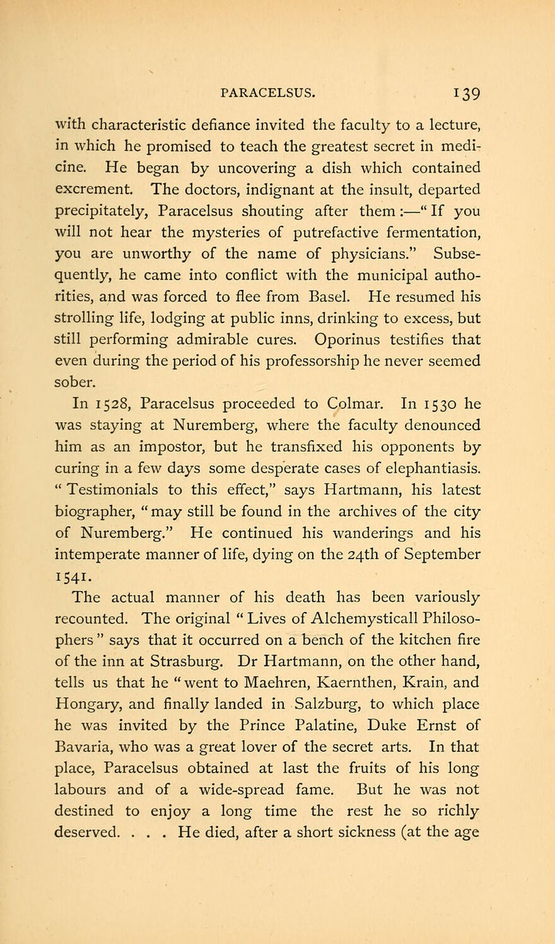 with characteristic defiance invited the faculty to a lecture, in which he promised to teach the greatest secret in medi- cine. He began by uncovering a dish which contained excrement. The doctors, indignant at the insult, departed precipitately, Paracelsus shouting after them :— If you will not hear the mysteries of putrefactive fermentation, you are unworthy of the name of physicians. Subse- quently, he came into conflict with the municipal autho- rities, and was forced to flee from Basel. He resumed his strolling life, lodging at public inns, drinking to excess, but still performing admirable cures. Oporinus testifies that even during the period of his professorship he never seemed sober. In 1528, Paracelsus proceeded to Colmar. In 1530 he was staying at Nuremberg, where the faculty denounced him as an impostor, but he transfixed his opponents by curing in a few days some desperate cases of elephantiasis. Testimonials to this effect, says Hartmann, his latest biographer, may still be found in the archives of the city of Nuremberg. He continued his wanderings and his intemperate manner of life, dying on the 24th of September 1541. The actual manner of his death has been variously recounted. The original Lives of Alchemysticall Philoso- phers says that it occurred on a bench of the kitchen fire of the inn at Strasburg. Dr Hartmann, on the other hand, tells us that he went to Maehren, Kaernthen, Krain, and Hongary, and finally landed in Salzburg, to which place he was invited by the Prince Palatine, Duke Ernst of Bavaria, who was a great lover of the secret arts. In that place, Paracelsus obtained at last the fruits of his long labours and of a wide-spread fame. But he was not destined to enjoy a long time the rest he so richly deserved. . . . He died, after a short sickness (at the age