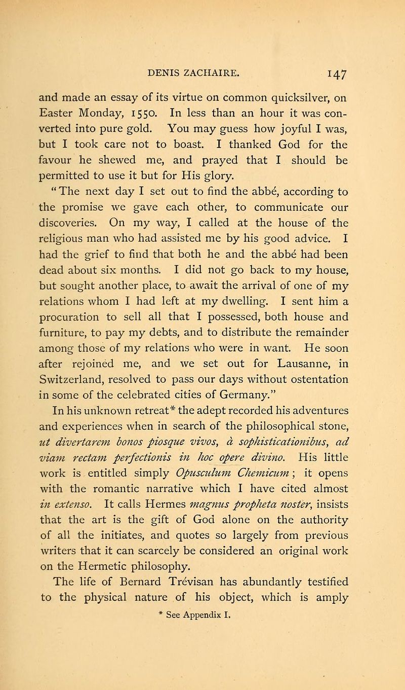 and made an essay of its virtue on common quicksilver, on Easter Monday, 1550. In less than an hour it was con- verted into pure gold. You may guess how joyful I was, but I took care not to boast. I thanked God for the favour he shewed me, and prayed that I should be permitted to use it but for His glory. The next day I set out to find the abbe, according to the promise we gave each other, to communicate our discoveries. On my way, I called at the house of the religious man who had assisted me by his good advice. I had the grief to find that both he and the abbe had been dead about six months. I did not go back to my house, but sought another place, to await the arrival of one of my relations whom I had left at my dwelling. I sent him a procuration to sell all that I possessed, both house and furniture, to pay my debts, and to distribute the remainder among those of my relations who were in want. He soon after rejoined me, and we set out for Lausanne, in Switzerland, resolved to pass our days without ostentation in some of the celebrated cities of Germany. In his unknown retreat* the adept recorded his adventures and experiences when in search of the philosophical stone, nt divertarem bonos piosque vivos, a sophisticationibus, ad viam rectam perfectionis in hoc opere divino. His little work is entitled simply Opusculum Chemiciim; it opens with the romantic narrative which I have cited almost in extenso. It calls Hermes magnns propheta noster, insists that the art is the gift of God alone on the authority of all the initiates, and quotes so largely from previous writers that it can scarcely be considered an original work on the Hermetic philosophy. The life of Bernard Trevisan has abundantly testified to the physical nature of his object, which is amply * See Appendix I.