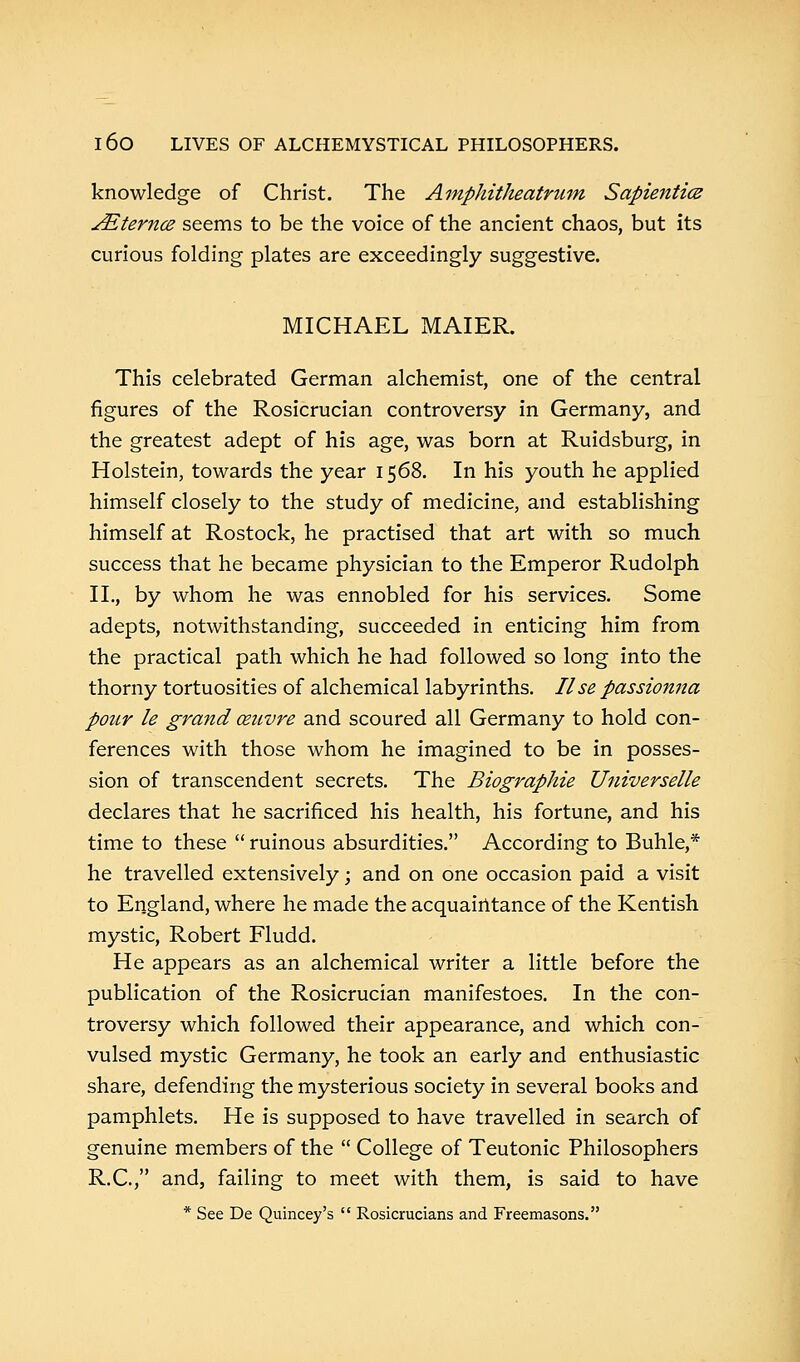 knowledge of Christ. The Amphitheatrum Sapientice JEternce seems to be the voice of the ancient chaos, but its curious folding plates are exceedingly suggestive. MICHAEL MAIER. This celebrated German alchemist, one of the central figures of the Rosicrucian controversy in Germany, and the greatest adept of his age, was born at Ruidsburg, in Holstein, towards the year 1568. In his youth he applied himself closely to the study of medicine, and establishing himself at Rostock, he practised that art with so much success that he became physician to the Emperor Rudolph II., by whom he was ennobled for his services. Some adepts, notwithstanding, succeeded in enticing him from the practical path which he had followed so long into the thorny tortuosities of alchemical labyrinths. Use passionna pour le grand cenvre and scoured all Germany to hold con- ferences with those whom he imagined to be in posses- sion of transcendent secrets. The Biographie Universelle declares that he sacrificed his health, his fortune, and his time to these  ruinous absurdities. According to Buhle,* he travelled extensively; and on one occasion paid a visit to England, where he made the acquaintance of the Kentish mystic, Robert Fludd. He appears as an alchemical writer a little before the publication of the Rosicrucian manifestoes. In the con- troversy which followed their appearance, and which con- vulsed mystic Germany, he took an early and enthusiastic share, defending the mysterious society in several books and pamphlets. He is supposed to have travelled in search of genuine members of the  College of Teutonic Philosophers R.C., and, failing to meet with them, is said to have * See De Quincey's  Rosicrucians and Freemasons.