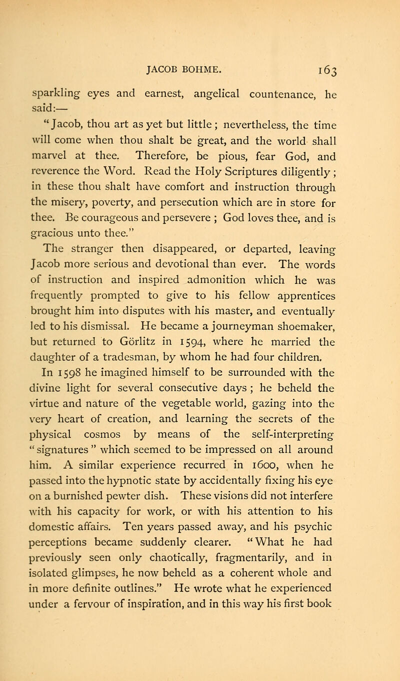 sparkling eyes and earnest, angelical countenance, he said:— Jacob, thou art as yet but little; nevertheless, the time will come when thou shalt be great, and the world shall marvel at thee. Therefore, be pious, fear God, and reverence the Word. Read the Holy Scriptures diligently ; in these thou shalt have comfort and instruction through the misery, poverty, and persecution which are in store for thee. Be courageous and persevere ; God loves thee, and is gracious unto thee. The stranger then disappeared, or departed, leaving Jacob more serious and devotional than ever. The words of instruction and inspired admonition which he was frequently prompted to give to his fellow apprentices brought him into disputes with his master, and eventually led to his dismissal. He became a journeyman shoemaker, but returned to Gorlitz in 1594, where he married the daughter of a tradesman, by whom he had four children. In 1598 he imagined himself to be surrounded with the divine light for several consecutive days ; he beheld the virtue and nature of the vegetable world, gazing into the very heart of creation, and learning the secrets of the physical cosmos by means of the self-interpreting  signatures  which seemed to be impressed on all around him. A similar experience recurred in 1600, when he passed into the hypnotic state by accidentally fixing his eye on a burnished pewter dish. These visions did not interfere with his capacity for work, or with his attention to his domestic affairs. Ten years passed away, and his psychic perceptions became suddenly clearer. What he had previously seen only chaotically, fragmentarily, and in isolated glimpses, he now beheld as a coherent whole and in more definite outlines. He wrote what he experienced under a fervour of inspiration, and in this way his first book