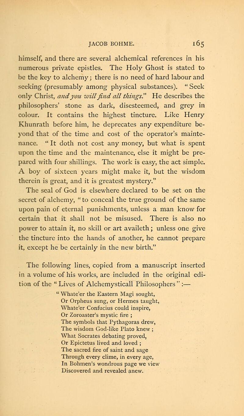 himself, and there are several alchemical references in his numerous private epistles. The Holy Ghost is stated to be the key to alchemy; there is no need of hard labour and seeking (presumably among physical substances).  Seek only Christ, and y oil, will find all things. He describes the philosophers' stone as dark, disesteemed, and grey in colour. It contains the highest tincture. Like Henry Khunrath before him, he deprecates any expenditure be- yond that of the time and cost of the operator's mainte- nance.  It doth not cost any money, but what is spent upon the time and the maintenance, else it might be pre- pared with four shillings. The work is easy, the act simple. A boy of sixteen years might make it, but the wisdom therein is great, and it is greatest mystery. The seal of God is elsewhere declared to be set on the secret of alchemy,  to conceal the true ground of the same upon pain of eternal punishments, unless a man know for certain that it shall not be misused. There is also no power to attain it, no skill or art availeth; unless one giv& the tincture into the hands of another, he cannot prepare it, except he be certainly in the new birth. The following lines, copied from a manuscript inserted in a volume of his works, are included in the original edi- tion of the  Lives of Alchemysticall Philosophers  :—  Whate'er the Eastern Magi sought, Or Orpheus sung, or Hermes taught, Whate'er Confucius could inspire, Or Zoroaster's mystic fire ; The symbols that Pythagoras drew, The wisdom God-like Plato knew ; What Socrates debating proved, Or Epictetus lived and loved ; The sacred fire of saint and sage Through every clime, in every age, In Bohmen's wondrous page we view Discovered and revealed anew.