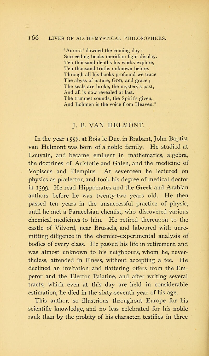 ' Aurora' dawned the coming day : Succeeding books meridian light display. Ten thousand depths his works explore, Ten thousand truths unknown before. Through all his books profound we trace The abyss of nature, God, and grace ; The seals are broke, the mystery's past, And all is now revealed at last. The trumpet sounds, the Spirit's given, And Bohmen is the voice from Heaven. J. B. VAN HELMONT. In the year 1557, at Bois le Due, in Brabant, John Baptist van Helmont was born of a noble family. He studied at Louvain, and became eminent in mathematics, algebra, the doctrines of Aristotle and Galen, and the medicine of Vopiscus and Plempius. At seventeen he lectured on physics as praelector, and took his degree of medical doctor in 1599. He read Hippocrates and the Greek and Arabian authors before he was twenty-two years old. He then passed ten years in the unsuccessful practice of physic, until he met a Paracelsian chemist, who discovered various chemical medicines to him. He retired thereupon to the castle of Vilvord, near Brussels, and laboured with unre- mitting diligence in the chemico-experimental analysis of bodies of every class. He passed his life in retirement, and was almost unknown to his neighbours, whom he, never- theless, attended in illness, without accepting a fee. He declined an invitation and flattering offers from the Em- peror and the Elector Palatine, and after writing several tracts, which even at this day are held in considerable estimation, he died in the sixty-seventh year of his age. This author, so illustrious throughout Europe for his scientific knowledge, and no less celebrated for his noble rank than by the probity of his character, testifies in three
