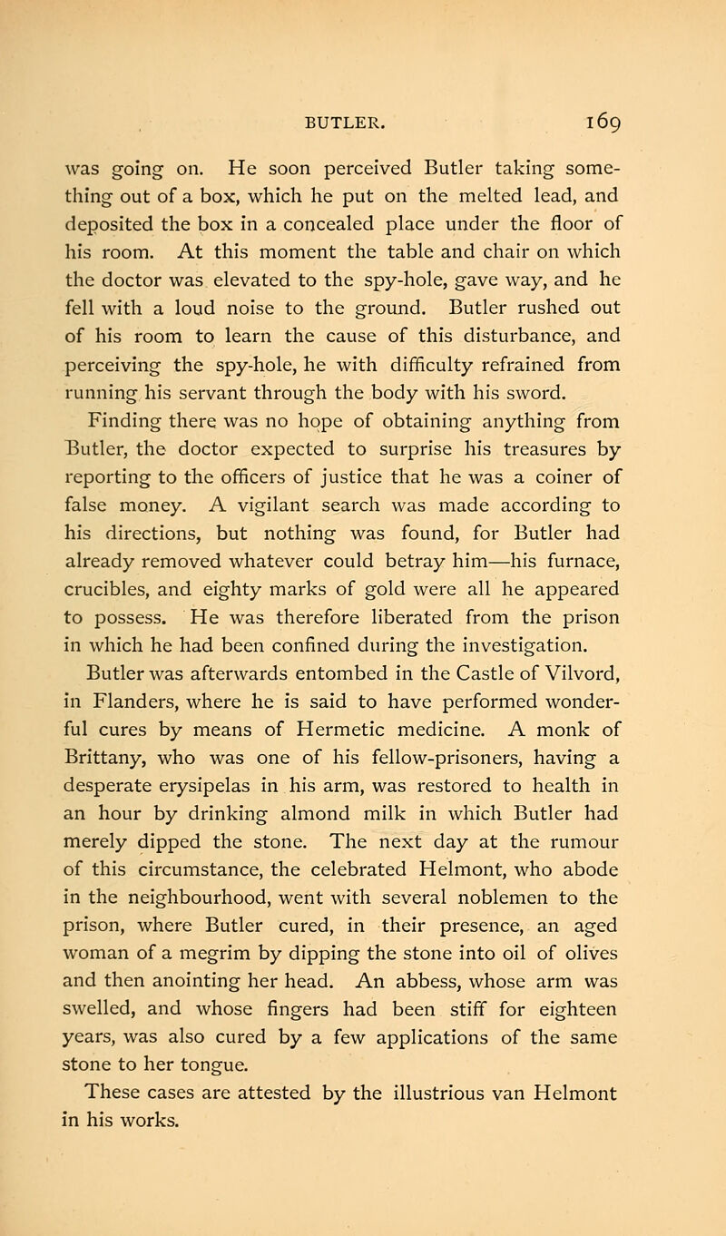 was going on. He soon perceived Butler taking some- thing out of a box, which he put on the melted lead, and deposited the box in a concealed place under the floor of his room. At this moment the table and chair on which the doctor was elevated to the spy-hole, gave way, and he fell with a loud noise to the ground. Butler rushed out of his room to learn the cause of this disturbance, and perceiving the spy-hole, he with difficulty refrained from running his servant through the body with his sword. Finding there was no hope of obtaining anything from Butler, the doctor expected to surprise his treasures by reporting to the officers of justice that he was a coiner of false money. A vigilant search was made according to his directions, but nothing was found, for Butler had already removed whatever could betray him—his furnace, crucibles, and eighty marks of gold were all he appeared to possess. He was therefore liberated from the prison in which he had been confined during the investigation. Butler was afterwards entombed in the Castle of Vilvord, in Flanders, where he is said to have performed wonder- ful cures by means of Hermetic medicine. A monk of Brittany, who was one of his fellow-prisoners, having a desperate erysipelas in his arm, was restored to health in an hour by drinking almond milk in which Butler had merely dipped the stone. The next day at the rumour of this circumstance, the celebrated Helmont, who abode in the neighbourhood, went with several noblemen to the prison, where Butler cured, in their presence, an aged woman of a megrim by dipping the stone into oil of olives and then anointing her head. An abbess, whose arm was swelled, and whose fingers had been stiff for eighteen years, was also cured by a few applications of the same stone to her tongue. These cases are attested by the illustrious van Helmont in his works.