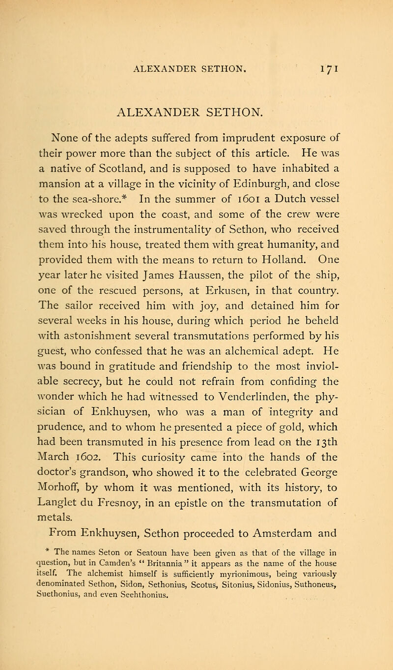 ALEXANDER SETHON. Ijl ALEXANDER SETHON. None of the adepts suffered from imprudent exposure of their power more than the subject of this article. He was a native of Scotland, and is supposed to have inhabited a mansion at a village in the vicinity of Edinburgh, and close to the sea-shore.* In the summer of 1601 a Dutch vessel was wrecked upon the coast, and some of the crew were saved through the instrumentality of Sethon, who received them into his house, treated them with great humanity, and provided them with the means to return to Holland. One year later he visited James Haussen, the pilot of the ship, one of the rescued persons, at Erkusen, in that country. The sailor received him with joy, and detained him for several weeks in his house, during which period he beheld with astonishment several transmutations performed by his guest, who confessed that he was an alchemical adept. He was bound in gratitude and friendship to the most inviol- able secrecy, but he could not refrain from confiding the wonder which he had witnessed to Venderlinden, the phy- sician of Enkhuysen, who was a man of integrity and prudence, and to whom he presented a piece of gold, which had been transmuted in his presence from lead on the 13th March 1602. This curiosity came into the hands of the doctor's grandson, who showed it to the celebrated George Morhoff, by whom it was mentioned, with its history, to Langlet du Fresnoy, in an epistle on the transmutation of metals. From Enkhuysen, Sethon proceeded to Amsterdam and The names Seton or Seatoun have been given as that of the village in question, but in Camden's  Britannia it appears as the name of the house itself. The alchemist himself is sufficiently myrionimous, being variously denominated Sethon, Sidon, Sethonius, Scotus, Sitonius, Sidonius, Suthoneus, Suethonius, and even Seehthonius.