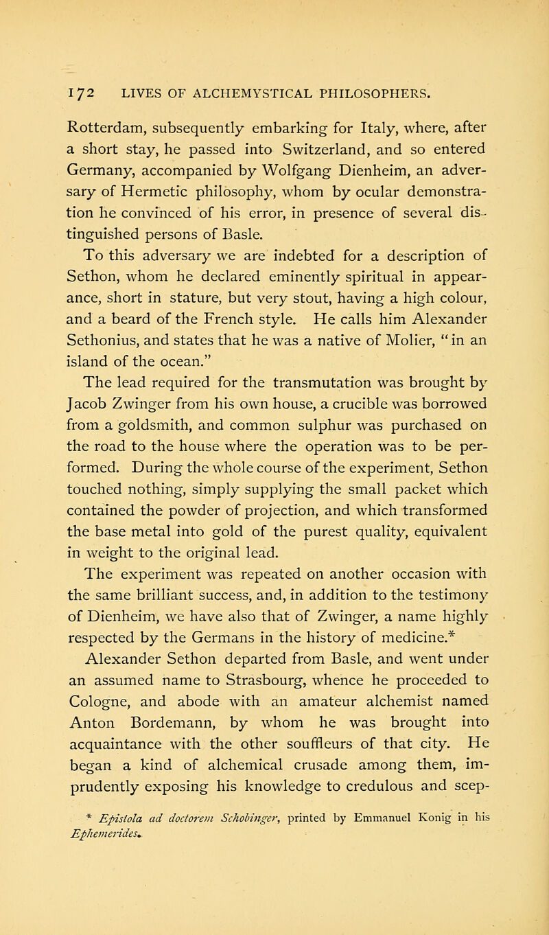 Rotterdam, subsequently embarking for Italy, where, after a short stay, he passed into Switzerland, and so entered Germany, accompanied by Wolfgang Dienheim, an adver- sary of Hermetic philosophy, whom by ocular demonstra- tion he convinced of his error, in presence of several dis- tinguished persons of Basle. To this adversary we are indebted for a description of Sethon, whom he declared eminently spiritual in appear- ance, short in stature, but very stout, having a high colour, and a beard of the French style. He calls him Alexander Sethonius, and states that he was a native of Molier,  in an island of the ocean. The lead required for the transmutation was brought by Jacob Zwinger from his own house, a crucible was borrowed from a goldsmith, and common sulphur was purchased on the road to the house where the operation was to be per- formed. During the whole course of the experiment, Sethon touched nothing, simply supplying the small packet which contained the powder of projection, and which transformed the base metal into gold of the purest quality, equivalent in weight to the original lead. The experiment was repeated on another occasion with the same brilliant success, and, in addition to the testimony of Dienheim, we have also that of Zwinger, a name highly respected by the Germans in the history of medicine.* Alexander Sethon departed from Basle, and went under an assumed name to Strasbourg, whence he proceeded to Cologne, and abode with an amateur alchemist named Anton Bordemann, by whom he was brought into acquaintance with the other souffleurs of that city. He began a kind of alchemical crusade among them, im- prudently exposing his knowledge to credulous and scep- * Epislola ad doctorem Schobinger, printed by Emmanuel Konig in his Ephemerides.