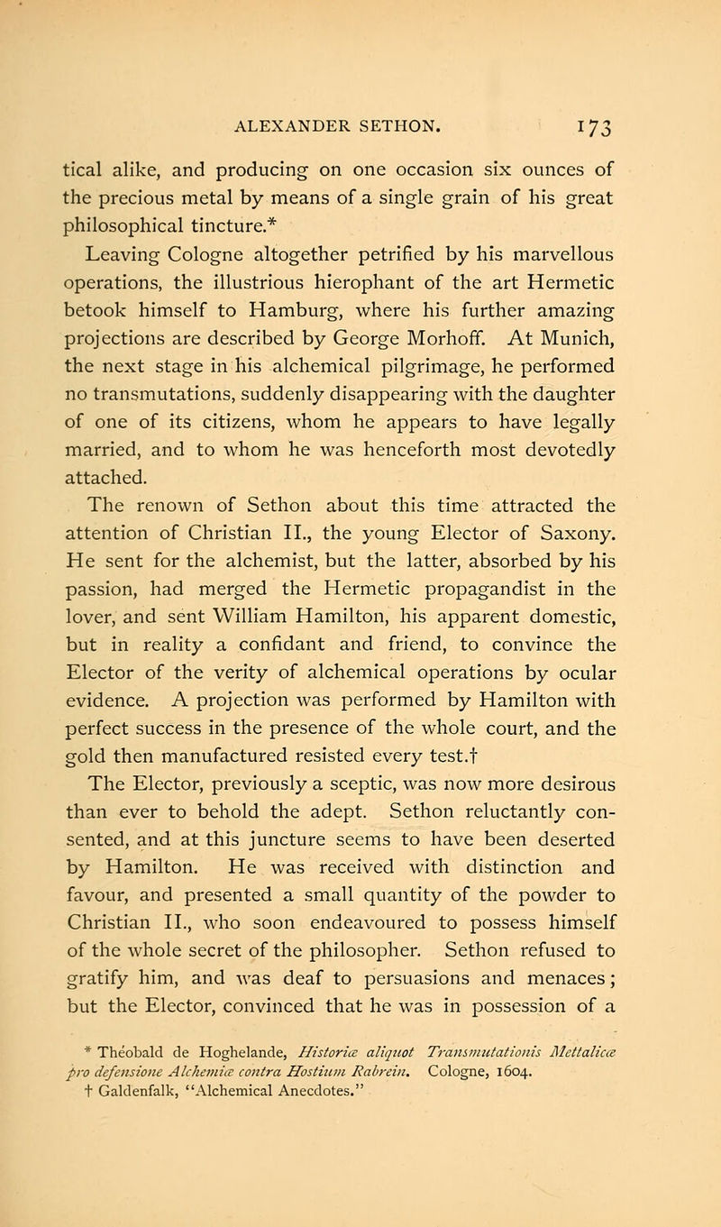 tical alike, and producing on one occasion six ounces of the precious metal by means of a single grain of his great philosophical tincture.* Leaving Cologne altogether petrified by his marvellous operations, the illustrious hierophant of the art Hermetic betook himself to Hamburg, where his further amazing projections are described by George Morhoff. At Munich, the next stage in his alchemical pilgrimage, he performed no transmutations, suddenly disappearing with the daughter of one of its citizens, whom he appears to have legally married, and to whom he was henceforth most devotedly attached. The renown of Sethon about this time attracted the attention of Christian II., the young Elector of Saxony. He sent for the alchemist, but the latter, absorbed by his passion, had merged the Hermetic propagandist in the lover, and sent William Hamilton, his apparent domestic, but in reality a confidant and friend, to convince the Elector of the verity of alchemical operations by ocular evidence. A projection was performed by Hamilton with perfect success in the presence of the whole court, and the gold then manufactured resisted every test.f The Elector, previously a sceptic, was now more desirous than ever to behold the adept. Sethon reluctantly con- sented, and at this juncture seems to have been deserted by Hamilton. He was received with distinction and favour, and presented a small quantity of the powder to Christian II., who soon endeavoured to possess himself of the whole secret of the philosopher. Sethon refused to gratify him, and was deaf to persuasions and menaces; but the Elector, convinced that he was in possession of a * Theobald de Hoghelande, Historic aliquot Transmutationis Rlettalica pro defensione Alchemicc contra Hostium Rabrein. Cologne, 1604. t Galdenfalk, Alchemical Anecdotes.