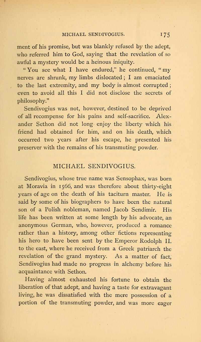 ment of his promise, but was blankly refused by the adept, who referred him to God, saying that the revelation of so awful a mystery would be a heinous iniquity.  You see what I have endured, he continued,  my nerves are shrunk, my limbs dislocated; I am emaciated to the last extremity, and my body is almost corrupted ; even to avoid all this I did not disclose the secrets of philosophy. Sendivogius was not, however, destined to be deprived of all recompense for his pains and self-sacrifice. Alex- ander Sethon did not long enjoy the liberty which his friend had obtained for him, and on his death, which occurred two years after his escape, he presented his preserver with the remains of his transmuting powder. MICHAEL SENDIVOGIUS. Sendivogius, whose true name was Sensophax, was born at Moravia in 1566, and was therefore about thirty-eight years of age on the death of his taciturn master. He is said by some of his biographers to have been the natural son of a Polish nobleman, named Jacob Sendimir. His life has been written at some length by his advocate, an anonymous German, who, however, produced a romance rather than a history, among other fictions representing his hero to have been sent by the Emperor Rodolph II. to the east, where he received from a Greek patriarch the revelation of the grand mystery. As a matter of fact, Sendivogius had made no progress in alchemy before his acquaintance with Sethon. Having almost exhausted his fortune to obtain the liberation of that adept, and having a taste for extravagant living, he was dissatisfied with the mere possession of a portion of the transmuting powder, and was more eager