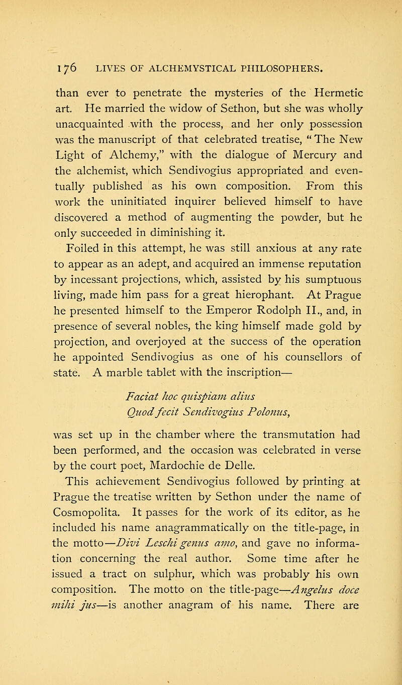 than ever to penetrate the mysteries of the Hermetic art. He married the widow of Sethon, but she was wholly- unacquainted with the process, and her only possession was the manuscript of that celebrated treatise,  The New Light of Alchemy, with the dialogue of Mercury and the alchemist, which Sendivogius appropriated and even- tually published as his own composition. From this work the uninitiated inquirer believed himself to have discovered a method of augmenting the powder, but he only succeeded in diminishing it. Foiled in this attempt, he was still anxious at any rate to appear as an adept, and acquired an immense reputation by incessant projections, which, assisted by his sumptuous living, made him pass for a great hierophant. At Prague he presented himself to the Emperor Rodolph II., and, in presence of several nobles, the king himself made gold by projection, and overjoyed at the success of the operation he appointed Sendivogius as one of his counsellors of state. A marble tablet with the inscription— Faciat hoc quispiam alms Quod fecit Sendivogius Polomis, was set up in the chamber where the transmutation had been performed, and the occasion was celebrated in verse by the court poet, Mardochie de Delle. This achievement Sendivogius followed by printing at Prague the treatise written by Sethon under the name of Cosmopolita. It passes for the work of its editor, as he included his name anagrammatically on the title-page, in the motto—Divi Leschi genus amo, and gave no informa- tion concerning the real author. Some time after he issued a tract on sulphur, which was probably his own composition. The motto on the title-page—Angelus doce mihi jus—is another anagram of his name. There are