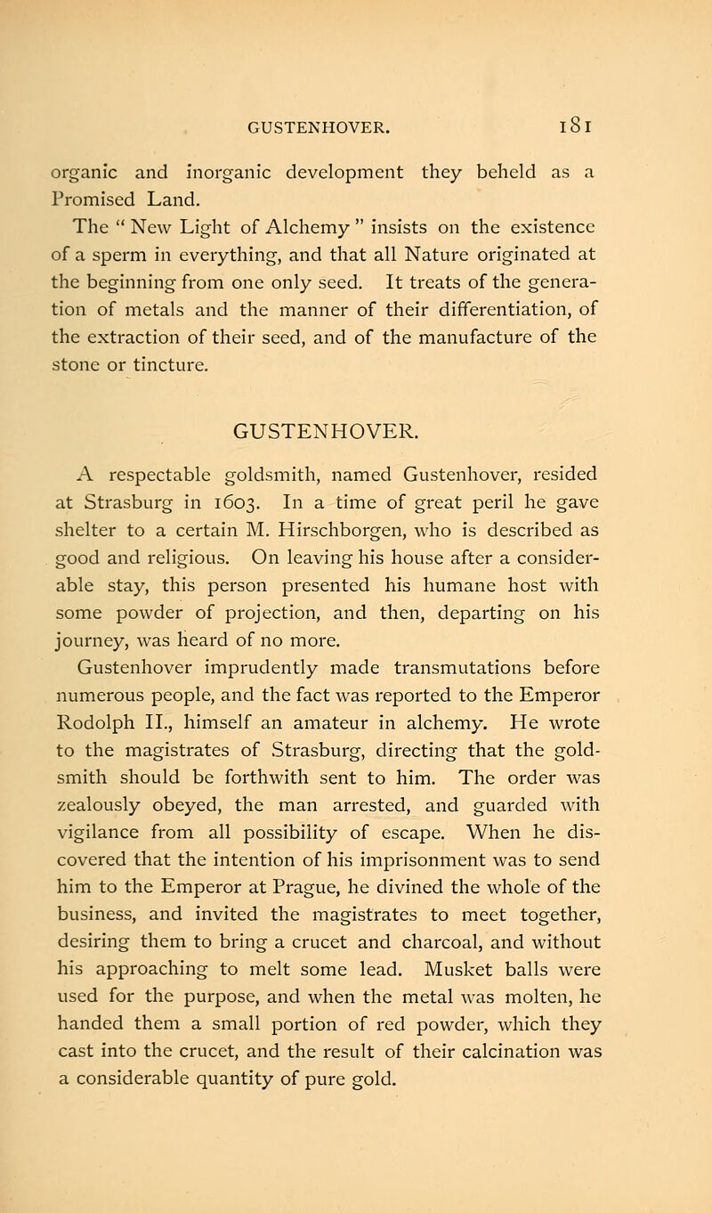 GUSTENHOVER. 18 I organic and inorganic development they beheld as a Promised Land. The  New Light of Alchemy  insists on the existence of a sperm in everything, and that all Nature originated at the beginning from one only seed. It treats of the genera- tion of metals and the manner of their differentiation, of the extraction of their seed, and of the manufacture of the stone or tincture. GUSTENHOVER. A respectable goldsmith, named Gustenhover, resided at Strasburg in 1603. In a time of great peril he gave shelter to a certain M. Hirschborgen, who is described as good and religious. On leaving his house after a consider- able stay, this person presented his humane host with some powder of projection, and then, departing on his journey, was heard of no more. Gustenhover imprudently made transmutations before numerous people, and the fact was reported to the Emperor Rodolph II., himself an amateur in alchemy. He wrote to the magistrates of Strasburg, directing that the gold- smith should be forthwith sent to him. The order was zealously obeyed, the man arrested, and guarded with vigilance from all possibility of escape. When he dis- covered that the intention of his imprisonment was to send him to the Emperor at Prague, he divined the whole of the business, and invited the magistrates to meet together, desiring them to bring a crucet and charcoal, and without his approaching to melt some lead. Musket balls were used for the purpose, and when the metal was molten, he handed them a small portion of red powder, which they cast into the crucet, and the result of their calcination was a considerable quantity of pure gold.