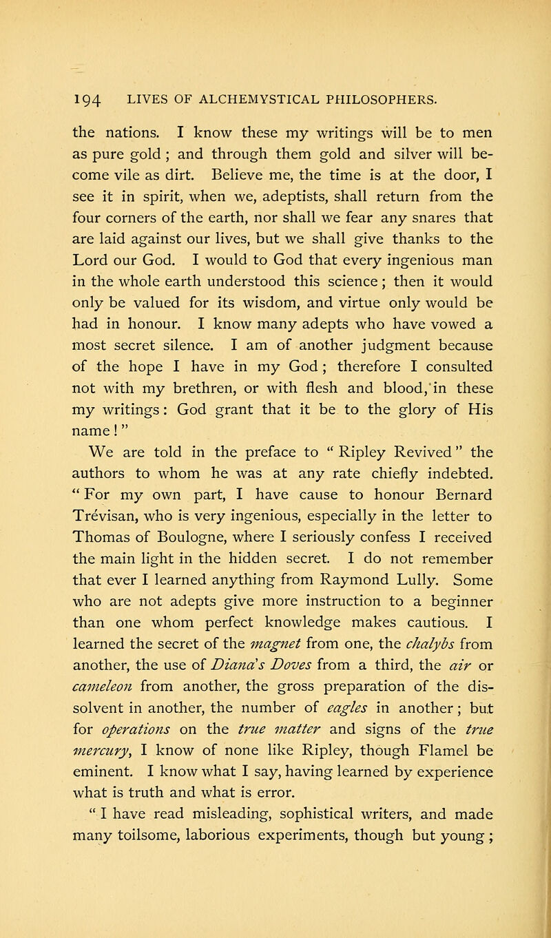 the nations. I know these my writings will be to men as pure gold ; and through them gold and silver will be- come vile as dirt. Believe me, the time is at the door, I see it in spirit, when we, adeptists, shall return from the four corners of the earth, nor shall we fear any snares that are laid against our lives, but we shall give thanks to the Lord our God. I would to God that every ingenious man in the whole earth understood this science; then it would only be valued for its wisdom, and virtue only would be had in honour. I know many adepts who have vowed a most secret silence. I am of another judgment because of the hope I have in my God ; therefore I consulted not with my brethren, or with flesh and blood, in these my writings: God grant that it be to the glory of His name! We are told in the preface to  Ripley Revived the authors to whom he was at any rate chiefly indebted.  For my own part, I have cause to honour Bernard Trevisan, who is very ingenious, especially in the letter to Thomas of Boulogne, where I seriously confess I received the main light in the hidden secret. I do not remember that ever I learned anything from Raymond Lully. Some who are not adepts give more instruction to a beginner than one whom perfect knowledge makes cautious. I learned the secret of the magnet from one, the chalybs from another, the use of Diana's Doves from a third, the air or cameleon from another, the gross preparation of the dis- solvent in another, the number of eagles in another; but for operations on the true matter and signs of the true mercury, I know of none like Ripley, though Flamel be eminent. I know what I say, having learned by experience what is truth and what is error.  I have read misleading, sophistical writers, and made many toilsome, laborious experiments, though but young ;