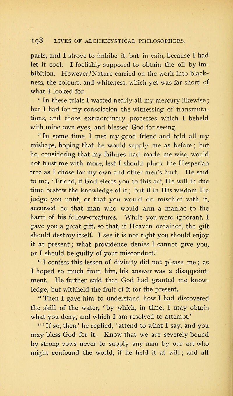 parts, and I strove to imbibe it, but in vain, because I had let it cool. I foolishly supposed to obtain the oil by im- bibition. However,*Nature carried on the work into black- ness, the colours, and whiteness, which yet was far short of what I looked for.  In these trials I wasted nearly all my mercury likewise; but I had for my consolation the witnessing of transmuta- tions, and those extraordinary processes which I beheld with mine own eyes, and blessed God for seeing.  In some time I met my good friend and told all my mishaps, hoping that he would supply me as before; but he, considering that my failures had made me wise, would not trust me with more, lest I should pluck the Hesperian tree as I chose for my own and other men's hurt. He said to me, ' Friend, if God elects you to this art, He will in due time bestow the knowledge of it; but if in His wisdom He judge you unfit, or that you would do mischief with it, accursed be that man who would arm a maniac to the harm of his fellow-creatures. While you were ignorant, I gave you a great gift, so that, if Heaven ordained, the gift should destroy itself. I see it is not right you should enjoy it at present; what providence denies I cannot give you, or I should be guilty of your misconduct'  I confess this lesson of divinity did not please me; as I hoped so much from him, his answer was a disappoint- ment. He further said that God had granted me know- ledge, but withheld the fruit of it for the present.  Then I gave him to understand how I had discovered the skill of the water, ' by which, in time, I may obtain what you deny, and which I am resolved to attempt'  ' If so, then,' he replied, • attend to what I say, and you may bless God for it. Know that we are severely bound by strong vows never to supply any man by our art who might confound the world, if he held it at will; and all