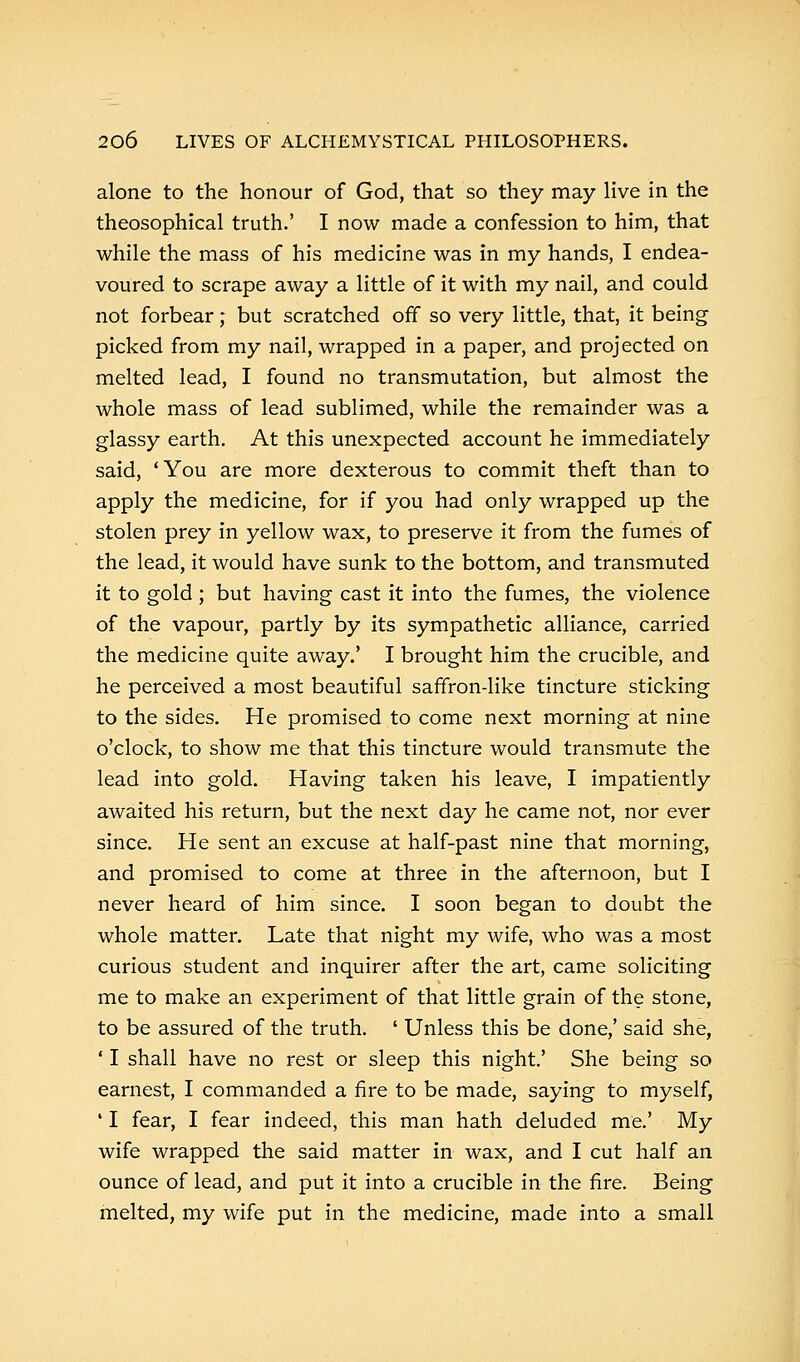 alone to the honour of God, that so they may live in the theosophical truth.' I now made a confession to him, that while the mass of his medicine was in my hands, I endea- voured to scrape away a little of it with my nail, and could not forbear; but scratched off so very little, that, it being picked from my nail, wrapped in a paper, and projected on melted lead, I found no transmutation, but almost the whole mass of lead sublimed, while the remainder was a glassy earth. At this unexpected account he immediately said, 'You are more dexterous to commit theft than to apply the medicine, for if you had only wrapped up the stolen prey in yellow wax, to preserve it from the fumes of the lead, it would have sunk to the bottom, and transmuted it to gold; but having cast it into the fumes, the violence of the vapour, partly by its sympathetic alliance, carried the medicine quite away.' I brought him the crucible, and he perceived a most beautiful saffron-like tincture sticking to the sides. He promised to come next morning at nine o'clock, to show me that this tincture would transmute the lead into gold. Having taken his leave, I impatiently awaited his return, but the next day he came not, nor ever since. He sent an excuse at half-past nine that morning, and promised to come at three in the afternoon, but I never heard of him since. I soon began to doubt the whole matter. Late that night my wife, who was a most curious student and inquirer after the art, came soliciting me to make an experiment of that little grain of the stone, to be assured of the truth. ' Unless this be done,' said she, ' I shall have no rest or sleep this night.' She being so earnest, I commanded a fire to be made, saying to myself, ' I fear, I fear indeed, this man hath deluded me.' My wife wrapped the said matter in wax, and I cut half an ounce of lead, and put it into a crucible in the fire. Being melted, my wife put in the medicine, made into a small