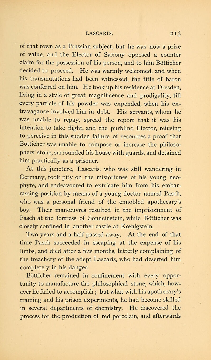 of that town as a Prussian subject, but he was now a prize of value, and the Elector of Saxony opposed a counter claim for the possession of his person, and to him Botticher decided to proceed. He was warmly welcomed, and when his transmutations had been witnessed, the title of baron was conferred on him. He took up his residence at Dresden, living in a style of great magnificence and prodigality, till every particle of his powder was expended, when his ex- travagance involved him in debt. His servants, whom he was unable to repay, spread the report that it was his intention to take flight, and the purblind Elector, refusing to perceive in this sudden failure of resources a proof that Botticher was unable to compose or increase the philoso- phers' stone, surrounded his house with guards, and detained him practically as a prisoner. At this juncture, Lascaris, who was still wandering in Germany, took pity on the misfortunes of his young neo- phyte, and endeavoured to extricate him from his embar- rassing position by means of a young doctor named Pasch, who was a personal friend of the ennobled apothecary's boy. Their manoeuvres resulted in the imprisonment of Pasch at the fortress of Sonneinstein, while Botticher was closely confined in another castle at Kcenigstein. Two years and a half passed away. At the end of that time Pasch succeeded in escaping at the expense of his limbs, and died after a few months, bitterly complaining of the treachery of the adept Lascaris, who had deserted him completely in his danger. Botticher remained in confinement with every oppor- tunity to manufacture the philosophical stone, which, how- ever he failed to accomplish ; but what with his apothecary's training and his prison experiments, he had become skilled in several departments of chemistry. He discovered the process for the production of red porcelain, and afterwards