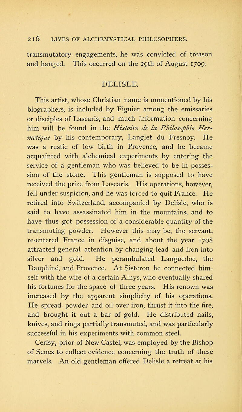 transmutatory engagements, he was convicted of treason and hanged. This occurred on the 29th of August 1709. DELISLE. This artist, whose Christian name is unmentioned by his biographers, is included by Figuier among the emissaries or disciples of Lascaris, and much information concerning him will be found in the Histoire de la Philosophic Her- metigue by his contemporary, Langlet du Fresnoy. He was a rustic of low birth in Provence, and he became acquainted with alchemical experiments by entering the service of a gentleman who was believed to be in posses- sion of the stone. This gentleman is supposed to have received the prize from Lascaris. His operations, however, fell under suspicion, and he was forced to quit France. He retired into Switzerland, accompanied by Delisle, who is said to have assassinated him in the mountains, and to have thus got possession of a considerable quantity of the transmuting powder. However this may be, the servant, re-entered France in disguise, and about the year 1708 attracted general attention by changing lead and iron into silver and gold. He perambulated Languedoc, the Dauphine, and Provence. At Sisteron he connected him- self with the wife of a certain Alnys, who eventually shared his fortunes for the space of three years. His renown was increased by the apparent simplicity of his operations. He spread powder and oil over iron, thrust it into the fire, and brought it out a bar of gold. He distributed nails, knives, and rings partially transmuted, and was particularly successful in his experiments with common steel. Cerisy, prior of New Castel, was employed by the Bishop of Senez to collect evidence concerning the truth of these marvels. An old gentleman offered Delisle a retreat at his