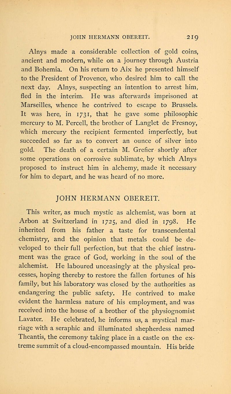 Alnys made a considerable collection of gold coins, ancient and modern, while on a journey through Austria and Bohemia. On his return to Aix he presented himself to the President of Provence, who desired him to call the next day. Alnys, suspecting an intention to arrest him, fled in the interim. He was afterwards imprisoned at Marseilles, whence he contrived to escape to Brussels. It was here, in 1731, that he gave some philosophic mercury to M. Percell, the brother of Langlet de Fresnoy, which mercury the recipient fermented imperfectly, but succeeded so far as to convert an ounce of silver into gold. The death of a certain M. Grefier shortly after some operations on corrosive sublimate, by which Alnys proposed to instruct him in alchemy, made it necessary for him to depart, and he was heard of no more. JOHN HERMANN OBEREIT. This writer, as much mystic as alchemist, was born at Arbon at Switzerland in 1725, and died in 1798. He inherited from his father a taste for transcendental chemistry, and the opinion that metals could be de- veloped to their full perfection, but that the chief instru- ment was the grace of God, working in the soul of the alchemist. He laboured unceasingly at the physical pro- cesses, hoping thereby to restore the fallen fortunes of his family, but his laboratory was closed by the authorities as endangering the public safety. He contrived to make evident the harmless nature of his employment, and was received into the house of a brother of the physiognomist Lavater. He celebrated, he informs us, a mystical mar- riage with a seraphic and illuminated shepherdess named Theantis, the ceremony taking place in a castle on the ex- treme summit of a cloud-encompassed mountain. His bride