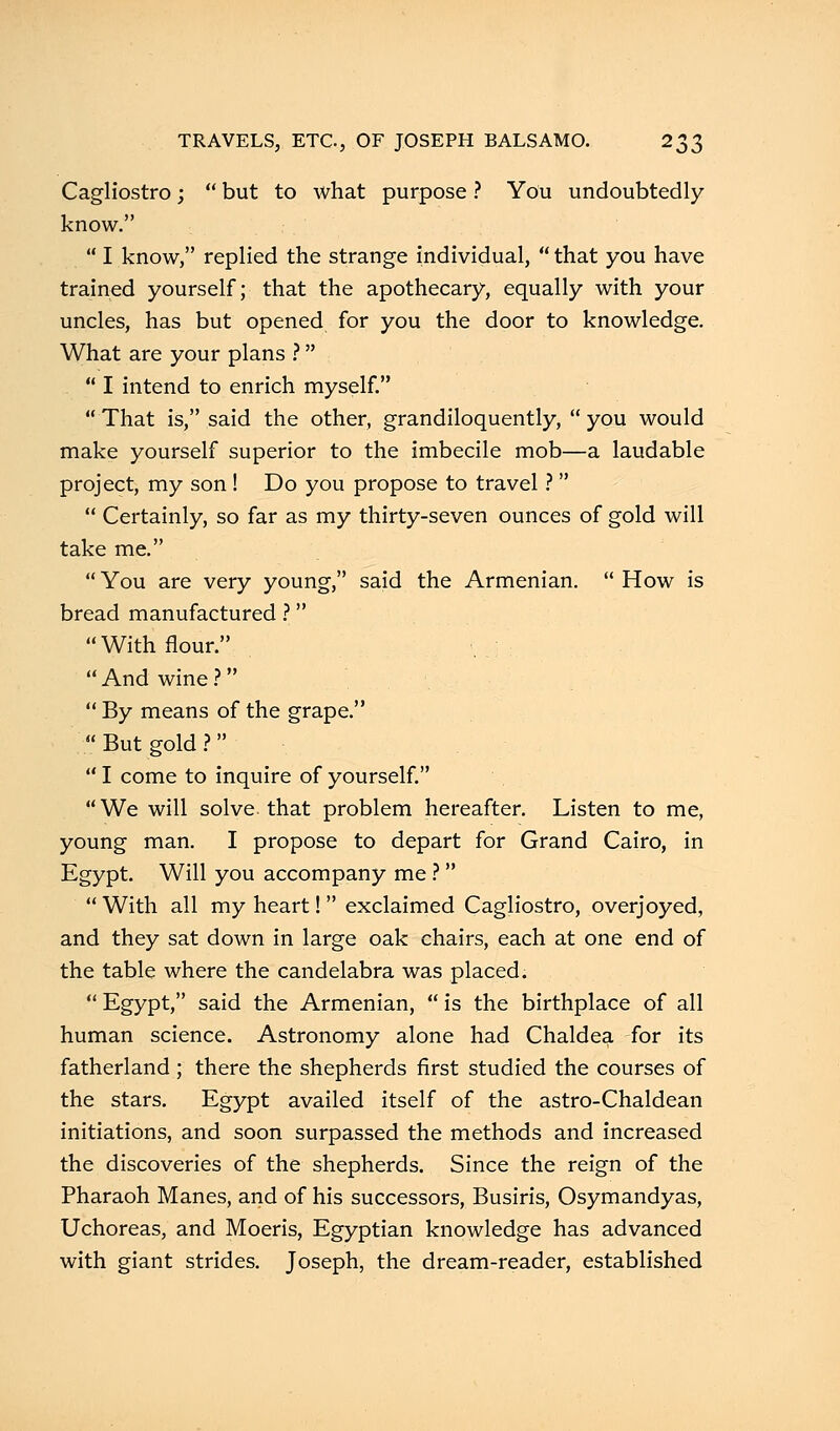 Cagliostro;  but to what purpose ? You undoubtedly know.  I know, replied the strange individual, that you have trained yourself; that the apothecary, equally with your uncles, has but opened for you the door to knowledge. What are your plans ?  I intend to enrich myself.  That is, said the other, grandiloquently,  you would make yourself superior to the imbecile mob—a laudable project, my son ! Do you propose to travel ?   Certainly, so far as my thirty-seven ounces of gold will take me.  You are very young, said the Armenian.  How is bread manufactured ? With flour.  And wine ?  By means of the grape.  But gold ?   I come to inquire of yourself. We will solve that problem hereafter. Listen to me, young man. I propose to depart for Grand Cairo, in Egypt. Will you accompany me ?   With all my heart!  exclaimed Cagliostro, overjoyed, and they sat down in large oak chairs, each at one end of the table where the candelabra was placed.  Egypt, said the Armenian,  is the birthplace of all human science. Astronomy alone had Chaldea for its fatherland; there the shepherds first studied the courses of the stars. Egypt availed itself of the astro-Chaldean initiations, and soon surpassed the methods and increased the discoveries of the shepherds. Since the reign of the Pharaoh Manes, and of his successors, Busiris, Osymandyas, Uchoreas, and Moeris, Egyptian knowledge has advanced with giant strides. Joseph, the dream-reader, established