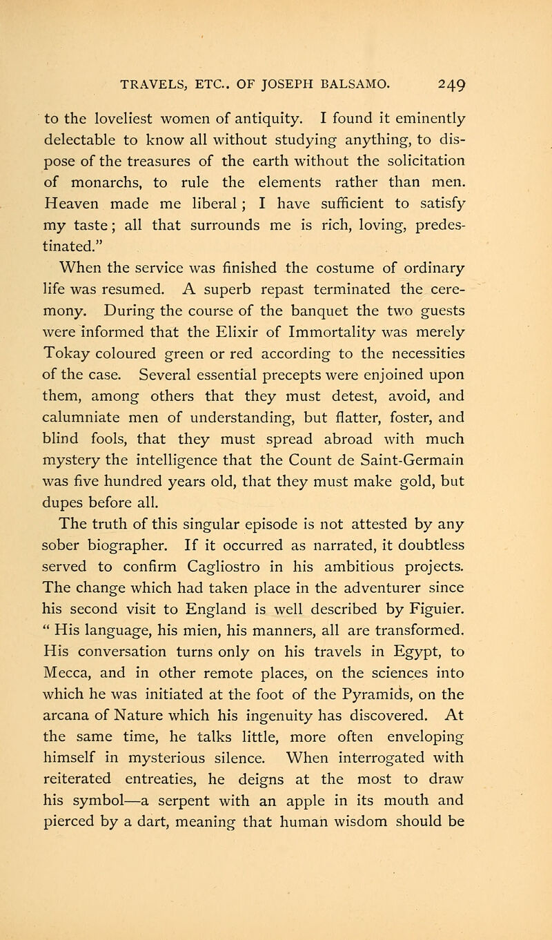 to the loveliest women of antiquity. I found it eminently- delectable to know all without studying anything, to dis- pose of the treasures of the earth without the solicitation of monarchs, to rule the elements rather than men. Heaven made me liberal; I have sufficient to satisfy my taste; all that surrounds me is rich, loving, predes- tinated. When the service was finished the costume of ordinary life was resumed. A superb repast terminated the cere- mony. During the course of the banquet the two guests were informed that the Elixir of Immortality was merely Tokay coloured green or red according to the necessities of the case. Several essential precepts were enjoined upon them, among others that they must detest, avoid, and calumniate men of understanding, but flatter, foster, and blind fools, that they must spread abroad with much mystery the intelligence that the Count de Saint-Germain was five hundred years old, that they must make gold, but dupes before all. The truth of this singular episode is not attested by any sober biographer. If it occurred as narrated, it doubtless served to confirm Cagliostro in his ambitious projects. The change which had taken place in the adventurer since his second visit to England is well described by Figuier.  His language, his mien, his manners, all are transformed. His conversation turns only on his travels in Egypt, to Mecca, and in other remote places, on the sciences into which he was initiated at the foot of the Pyramids, on the arcana of Nature which his ingenuity has discovered. At the same time, he talks little, more often enveloping himself in mysterious silence. When interrogated with reiterated entreaties, he deigns at the most to draw his symbol—a serpent with an apple in its mouth and pierced by a dart, meaning that human wisdom should be