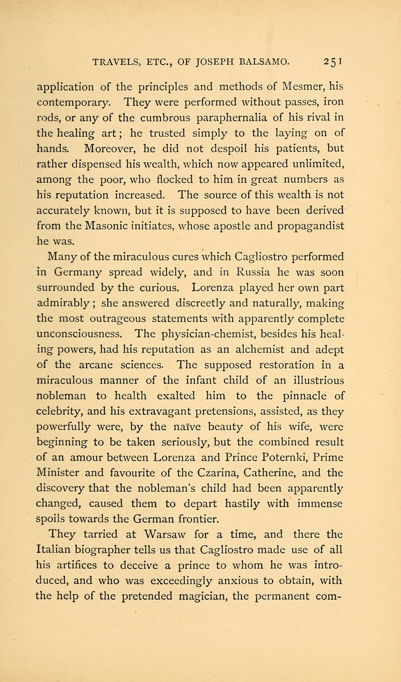 application of the principles and methods of Mesmer, his contemporary. They were performed without passes, iron rods, or any of the cumbrous paraphernalia of his rival in the healing art; he trusted simply to the laying on of hands. Moreover, he did not despoil his patients, but rather dispensed his wealth, which now appeared unlimited, among the poor, who flocked to him in great numbers as his reputation increased. The source of this wealth is not accurately known, but it is supposed to have been derived from the Masonic initiates, whose apostle and propagandist he was. Many of the miraculous cures which Cagliostro performed in Germany spread widely, and in Russia he was soon surrounded by the curious. Lorenza played her own part admirably; she answered discreetly and naturally, making the most outrageous statements with apparently complete unconsciousness. The physician-chemist, besides his heal- ing powers, had his reputation as an alchemist and adept of the arcane sciences. The supposed restoration in a miraculous manner of the infant child of an illustrious nobleman to health exalted him to the pinnacle of celebrity, and his extravagant pretensions, assisted, as they powerfully were, by the naive beauty of his wife, were beginning to be taken seriously, but the combined result of an amour between Lorenza and Prince Poternki, Prime Minister and favourite of the Czarina, Catherine, and the discovery that the nobleman's child had been apparently changed, caused them to depart hastily with immense spoils towards the German frontier. They tarried at Warsaw for a time, and there the Italian biographer tells us that Cagliostro made use of all his artifices to deceive a prince to whom he was intro- duced, and who was exceedingly anxious to obtain, with the help of the pretended magician, the permanent com-