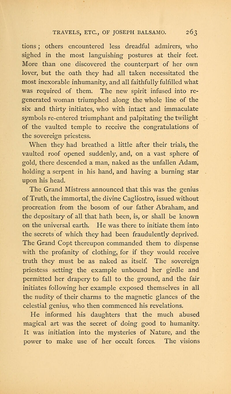 tions ; others encountered less dreadful admirers, who sighed in the most languishing postures at their feet. More than one discovered the counterpart of her own lover, but the oath they had all taken necessitated the most inexorable inhumanity, and all faithfully fulfilled what was required of them. The new spirit infused into re- generated woman triumphed along the whole line of the six and thirty initiates, who with intact and immaculate symbols re-entered triumphant and palpitating the twilight of the vaulted temple to receive the congratulations of the sovereign priestess. When they had breathed a little after their trials, the vaulted roof opened suddenly, and, on a vast sphere of gold, there descended a man, naked as the unfallen Adam, holding a serpent in his hand, and having a burning star upon his head. The Grand Mistress announced that this was the genius of Truth, the immortal, the divine Cagliostro, issued without procreation from the bosom of our father Abraham, and the depositary of all that hath been, is, or shall be known on the universal earth. He was there to initiate them into the secrets of which they had been fraudulently deprived. The Grand Copt thereupon commanded them to dispense with the profanity of clothing, for if they would receive truth they must be as naked as itself. The sovereign priestess setting the example unbound her girdle and permitted her drapery to fall to the ground, and the fair initiates following her example exposed themselves in all the nudity of their charms to the magnetic glances of the celestial genius, who then commenced his revelations. He informed his daughters that the much abused magical art was the secret of doing good to humanity. It was initiation into the mysteries of Nature, and the power to make use of her occult forces. The visions