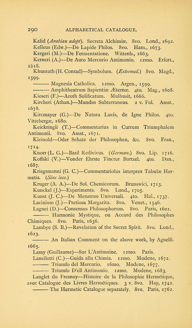 Kalid {Arabian adept). Secreta Alchimise. 8vo. Lond., 1692. Kelleus (Edw.)—De Lapide Philos. 8vo. Ham., 1673. Kergeri (M.)—De Fermentatione. Wittenb., 1663. Kerneri (A.)—De Auro Mercurio Antimonio. i2mo. Erfurt., 1618. Khunrath (H. Conrad)—Symbolum. {Esteemed.) 8vo. Magd., 1599- Magnesia Catholica. 121110. Argen., 1599. Amphitheatrum Sapientise ./Eternge. 4to. Mag., 1608. Kieseri (F.)—Azoth Solificatum. Mulhusit, 1666. Kircheri (Athan.)—Mundus Subterraneus. 2 v. Fol. Amst.? 1678. Kircmayer (G.)—De Natura Lucis, de Igne Philos. 4to„ Vittebergse, 1680. Keickringii (T.)—Commentarius in Currum Triumphalem Antimonii. 8vo. Amst., 1671. Kleinold—Oder Schatz der Philosophen, &c. 8vo. Fran.,. 1714. Knorr (L. G.)—Basil Redivivus. {German.) 8vo. Lip. 1716. Koffski (V.)—Vonder Ehrste Tinctur Burtzel. 4to. Dan., 1687. Kriegsmanni (G. C.)—Commentariolus interpres Tabulae Her- metis. {Sine loco.) Kruger (A. A.)—De Sol. Chemicorum. Erunswici, 1713. Kunckel (J.)—Experiments. 8vo. Lond., 1705. Kunst (J. C.)—De Menstruo Universali. 4to. Hal., 1737. Lacinium (J.)—Pretiosa Margarita. 8vo. Venet, 1546. Lagnei (D.)—Consensus Philosophorum. 8vo. Paris, 1601. Harmonie Mystique, ou Accord des Philosophes Chimiques. 8vo. Paris, 1636. Lambye (S. B.)—Revelation of the Secret Spirit. 8vo. Lond., 1623. An Italian Comment on the above work, by Agnelli. 1665. Lamy (Guillaume)—Sur L'Antimoine. i2mo. Paris. Lancilotti (C.)—Guida alia Chimia. 12mo. Modene, 1672. Triumfo del Mercurio. i6mo. Modene, 1677, ■— Triumfo D'ell. Antimonio. i2mo. Modene, 1683. Langlet du Fresnoy—Histoire de la Philosophic Hermetique, avec Catalogue des Livres Hermetiques. 3 v. 8vo. Hay, 1742. The Hermetic Catalogue separately. 8vo. Paris, 1762.