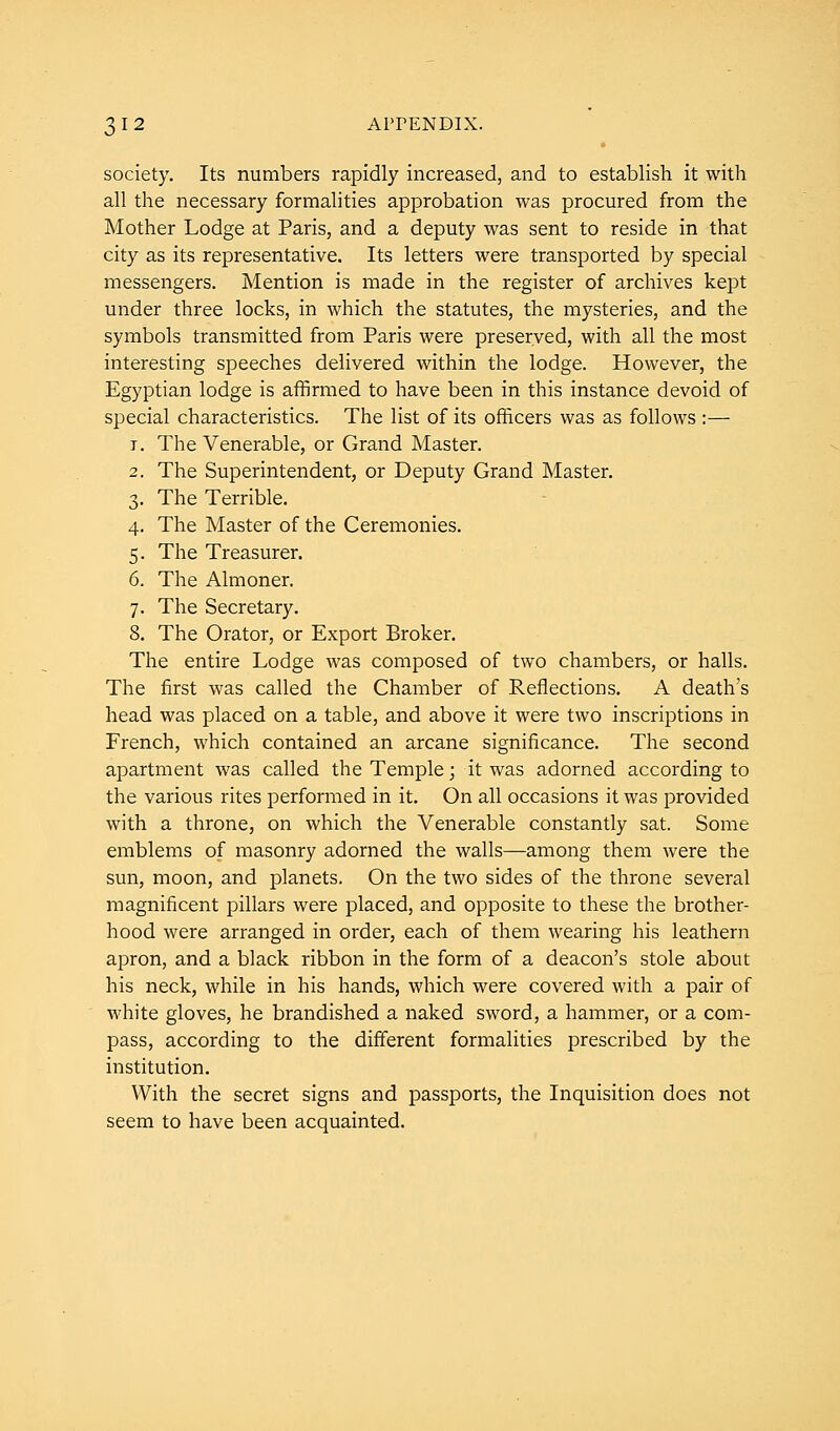 society. Its numbers rapidly increased, and to establish it with all the necessary formalities approbation was procured from the Mother Lodge at Paris, and a deputy was sent to reside in that city as its representative. Its letters were transported by special messengers. Mention is made in the register of archives kept under three locks, in which the statutes, the mysteries, and the symbols transmitted from Paris were preserved, with all the most interesting speeches delivered within the lodge. However, the Egyptian lodge is affirmed to have been in this instance devoid of special characteristics. The list of its officers was as follows :— r. The Venerable, or Grand Master. 2. The Superintendent, or Deputy Grand Master. 3. The Terrible. 4. The Master of the Ceremonies. 5. The Treasurer. 6. The Almoner. 7. The Secretary. 8. The Orator, or Export Broker. The entire Lodge was composed of two chambers, or halls. The first was called the Chamber of Reflections. A death's head was placed on a table, and above it were two inscriptions in French, which contained an arcane significance. The second apartment was called the Temple; it was adorned according to the various rites performed in it. On all occasions it was provided with a throne, on which the Venerable constantly sat. Some emblems of masonry adorned the walls—among them were the sun, moon, and planets. On the two sides of the throne several magnificent pillars were placed, and opposite to these the brother- hood were arranged in order, each of them wearing his leathern apron, and a black ribbon in the form of a deacon's stole about his neck, while in his hands, which were covered with a pair of white gloves, he brandished a naked sword, a hammer, or a com- pass, according to the different formalities prescribed by the institution. With the secret signs and passports, the Inquisition does not seem to have been acquainted.