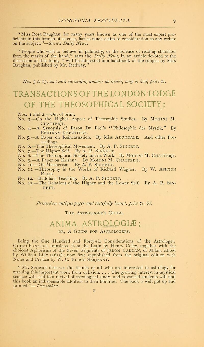 AS TROLOGIA REST A URA TA.  Miss Rosa Baughan, for many years known as one of the most expert pro- ficients in this branch of science, has as much claim to consideration as any writer on the subject.—Sussex Daily News. '' People who wish to believe in palmistry, or the science of reading character from the marks of the hand, says the Daily News, in an article devoted to the discussion of this topic,  will be interested in a handbook of the subject by Miss Baughan, published by Mr. Redway. Nos. 3 to 13, and each succeeding number as issued, may be had, price is. TRANSACTIONS OF THE LONDON LODGE OF THE THEOSOPHICAL SOCIETY: Nos. 1 and 2.—Out of print. No. 3-^On the Higher Aspect of Theosophic Studies. By Mohini M. Chatterji. No. 4.—A Synopsis of Baron Du Prel's  Philosophie der Mystik. By Bertram Keightley. No. 5.—A Paper on Reincarnation. By Miss Arundale. And other Pro- ceedings. No. 6.—The Theosophical Movement. By A. P. Sinnett. No. 7.—The Higher Self. By A. P. Sinnett. No. 8.—The Theosophical Society and its Work. By Mohini M. Chatterji. No. 9.—A Paper on Krishna. By Mohini M. Chatterji. No. 10.—On Mesmerism. By A. P. Sinnett. No. 11.—Theosophy in the Works of Richard Wagner. By W. Ashton Ellis. No. 12.—Buddha's Teaching. By A. P. Sinnett. No. 13.—The Relations of the Higher and the Lower Self. By A. P. Sin- nett. Printed on antique paper and tastefully bound, price Js. 6d. The Astrologer's Guide. ANIMA ASTRQLOGI/E; or, A Guide for Astrologers. Being the One Hundred and Forty-six Considerations of the Astrologer, Guido Bonatus, translated from the Latin by Henry Coley, together with the choicest Aphorisms of the Seven Segments of Jerom Cardan, of Milan, edited by William Lilly (1675) '■> now first republished from the original edition with Notes and Preface by W. C. Eldon Serjeant.  Mr. Serjeant deserves the thanks of all who are interested in astrology for rescuing this important work from oblivion. . . . The growing interest in mystical science will lead to a revival of astrological study, and advanced students will find this book an indispensable addition to their libraries. The book is well got up and printed.— Theosophist. B