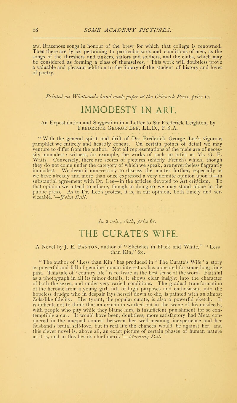 SOME ACADEMY PICTURES. and Brazenose songs in honour of the brew for which that college is renowned. Then there are lyrics pertaining to particular sorts and conditions of men, as the songs of the threshers and tinkers, sailors and soldiers, and the clubs, which may be considered as forming a class of themselves. This work will doubtless prove a valuable and pleasant addition to the library of the student of history and lover of poetry. Printed on Whatman s hand-made paper at the Chiszoick Press, price Is. IMMODESTY IN ART. An Expostulation and Suggestion in a Letter to Sir Frederick Leighton, by Frederick George Lee, LL.D., F.S.A.  With the general spirit and drift of Dr. Frederick George Lee's vigorous pamphlet we entirely and heartily concur. On certain points of detail we may venture to differ from the author. Not all representations of the nude are of neces- sity immodest : witness, for example, the works of such an artist as Mr. G. F. Watts. Conversely, there are scores of pictures (chiefly French) which, though they do not come under the category of which we speak, are nevertheless flagrantly immodest. We deem it unnecessary to discuss the matter further, especially as we have already and more than once expressed a very definite opinion upon it—in substantial agreement with Dr. Lee—in the articles devoted to Art criticism. To that opinion we intend to adhere, though in doing so we may stand alone in the public press. As to Dr. Lee's protest, it is, in our opinion, both timely and ser- viceable.—John Bid/. In 2 vols., cloth, price 6s. THE CURATE'S WIFE. A Novel by J. E. PANTON, author of  Sketches in Black and White,  Less than Kin, &c. The author of ' Less than Kin ' has produced in ' The Curate's Wife ' a story as powerful and full of genuine human interest as has appeared for some long time past. This tale of ' country life ' is realistic in the best sense of the word. Faithful as a photograph in all its minor details, it show<s clear insight into the character of both the sexes, and under very varied conditions. The gradual transformation of the heroine from a young girl, full of high purposes and enthusiasm, into the hopeless drudge who in despair lays herself down to die, is painted with an almost Zola-like fidelity. Her tyrant, the popular curate, is also a powerful sketch. It is difficult not to think that an expiation worked out in the scene of his misdeeds, with people who pity while they blame him, is insufficient punishment for so con- temptible a cur. It would have been, doubtless, more satisfactory had Meta con- quered in the unequal contest between her well-meaning inexperience and her husband's brutal self-love, but in real life the chances would be against her, and this clever novel is, above all, an exact picture of certain phases of human nature as it is, and in this lies its chief merit.—Morning Post.