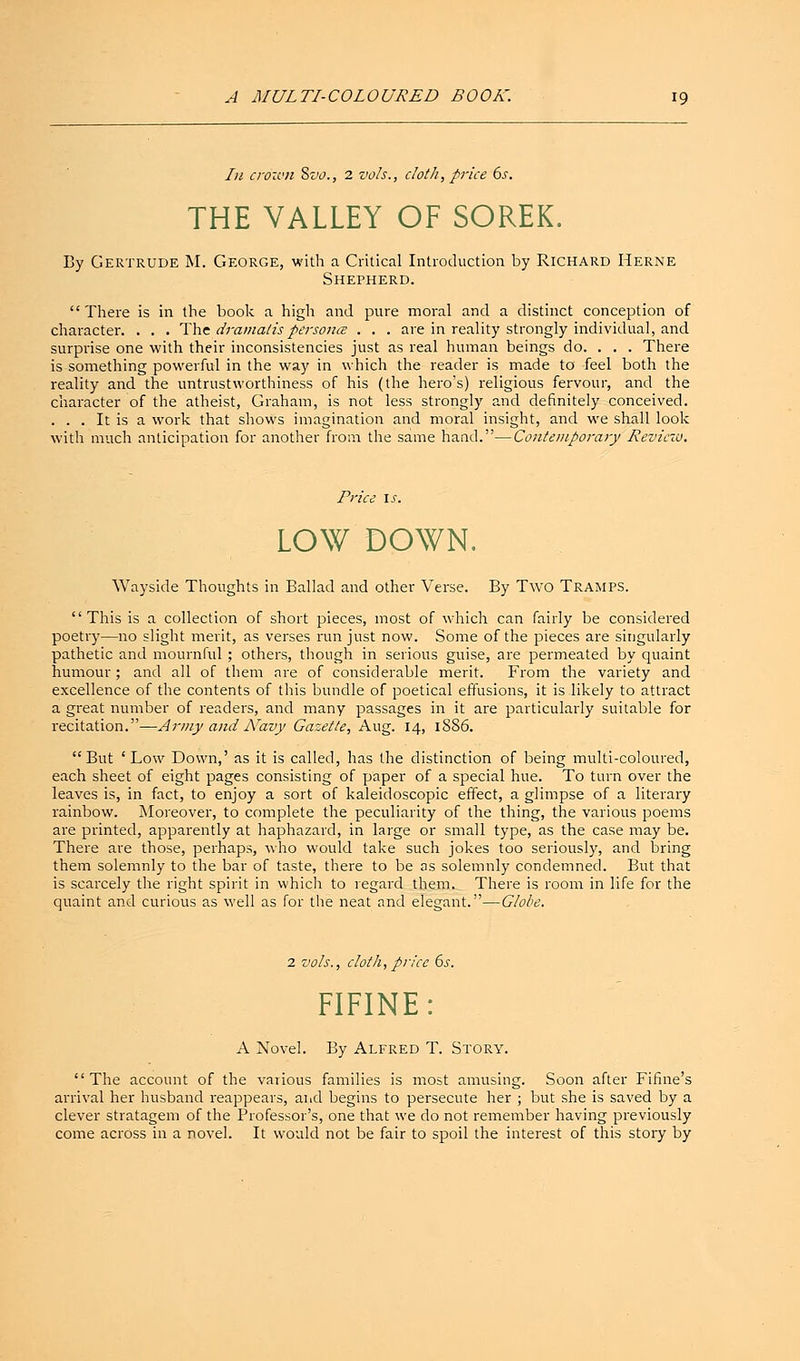 In crown Svo., 2 vols., cloth, price 6s. THE VALLEY OF SOREK. By Gertrude M. George, with a Critical Introduction by Richard Herne Shepherd. There is in the book a high and pure moral and a distinct conception of character. . . . The dramatis persona . . . are in reality strongly individual, and surprise one with their inconsistencies just as real human beings do. . . . There is something powerful in the way in which the reader is made to feel both the reality and the untrustworthiness of his (the hero's) religious fervour, and the character of the atheist, Graham, is not less strongly and definitely conceived. . . . It is a work that shows imagination and moral insight, and we shall look with much anticipation for another from the same hand.—Contemporary Reviezu. Price is. LOW DOWN. Wayside Thoughts in Ballad and other Verse. By Two Tramps. This is a collection of short pieces, most of which can fairly be considered poetry—no slight merit, as verses run just now. Some of the pieces are singularly pathetic and mournful; others, though in serious guise, are permeated by quaint humour; and all of them are of considerable merit. From the variety and excellence of the contents of this bundle of poetical effusions, it is likely to attract a great number of readers, and many passages in it are particularly suitable for recitation.—Army and Navy Gazette, Aug. 14, 1886. But ' Low Down,' as it is called, has the distinction of being multi-coloured, each sheet of eight pages consisting of paper of a special hue. To turn over the leaves is, in fact, to enjoy a sort of kaleidoscopic effect, a glimpse of a literary rainbow. Moreover, to complete the peculiarity of the thing, the various poems are printed, apparently at haphazard, in large or small type, as the case may be. There are those, perhaps, who would take such jokes too seriously, and bring them solemnly to the bar of taste, there to be as solemnly condemned. But that is scarcely the right spirit in which to regard them. There is room in life for the quaint and curious as well as for the neat and elegant.—Globe. 2 vols., cloth, price 6s. FIFINE: A Novel. By Alfred T. Story.  The account of the various families is most amusing. Soon after Fifine's arrival her husband reappears, and begins to persecute her ; but she is saved by a clever stratagem of the Professor's, one that we do not remember having previously come across in a novel. It would not be fair to spoil the interest of this story by