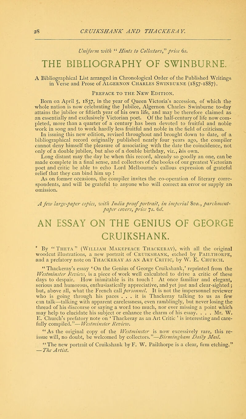 Uniform with  Hints to Collectors price 6s. THE BIBLIOGRAPHY OF SWINBURNE. A Bibliographical List arranged in Chronological Order of the Published Writings in Verse and Prose of Algernon Charles Swinburne (1857-1887). Preface to the New Edition. Born on April 5, 1837, in the year of Queen Victoria's accession, of which the whole nation is now celebrating the Jubilee, Algernon Charles Swinburne to-day attains the jubilee or fiftieth year of his own life, and may be therefore claimed as an essentially and exclusively Victorian poet. Of the half-century of life now com- pleted, more than a quarter of a century has been devoted to fruitful and noble work in song and to work hardly less fruitful and noble in the field of criticism. In issuing this new edition, revised throughout and brought down to date, of a bibliographical record originally published nearly four years ago, the compiler cannot deny himself the pleasure of associating with the date the coincidence, not only of a double jubilee, but also of a double birthday, viz., his own. Long distant may the day be when this record, already so goodly an one, can be made complete in a final sense, and collectors of the books of our greatest Victorian poet and critic be able to echo Lord Melbourne's callous expression of grateful relief that they can bind him up ! As on former occasions, the compiler invites the co-operation of literary corre- spondents, and will be grateful to anyone who will correct an error or supply an omission. A few large-paper copies, with India proof portrait, in imperial8vo., parchment- paper covers, price Js. 6d. AN ESSAY ON THE GENIUS OF GEORGE CRUIKSHANK. ' By  Theta  (William Makepeace Thackeray), with all the original woodcut illustrations, a new portrait of Cruikshank, etched by Pailthorpe, and a prefatory note on Thackeray as an Art Critic, by W. E. Church. Thackeray's essay 'On the Genius of George Cruikshank,' reprinted from the Westminster Review, is a piece of work well calculated to drive a critic of these days to despair. How inimitable is its touch ! At once familiar and elegant, serious and humorous, enthusiastically appreciative, and yet just and clear-sighted; but, above all, what the French call personnel. It is not the impersonnel reviewer who is going through his paces ... it is Thackeray talking to us as few can talk—talking with apparent carelessness, even ramblingly, but never losing the thread of his discourse or saying a word too much, nor ever missing a point which may help to elucidate his subject or enhance the charm of his essay. . . . Mr. W. E. Church's prefatory note on ' Thackeray as an Art Critic ' is interesting and care- fully compiled.—Westminster Review. As the original copy of the Westminster is now excessively rare, this re- issue will, no doubt, be welcomed by collectors.—Birmingham Daily Mail. The new portrait of Cruikshank by F. W. Pailthorpe is a clear, firm etching.'* — The Artist.