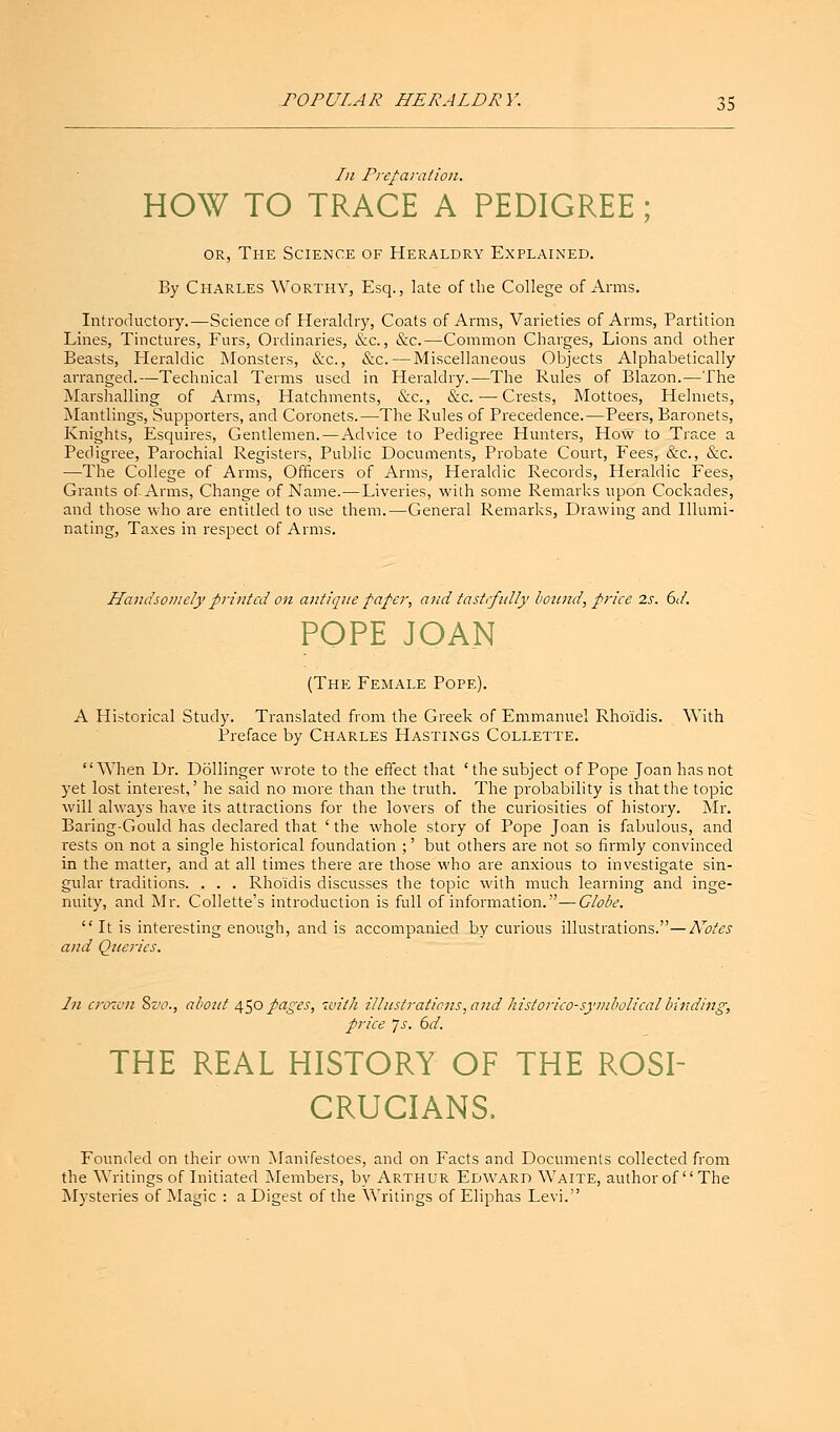 In Preparation. HOW TO TRACE A PEDIGREE; or, The Science of Heraldry Explained. By Charles Worthy, Esq., late of the College of Arms. Introductory.—Science of Heraldry, Coats of Arms, Varieties of Arms, Partition Lines, Tinctures, Furs, Ordinaries, &c., &c.—Common Charges, Lions and other Beasts, Heraldic Monsters, &c, &c. — Miscellaneous Objects Alphabetically arranged.—Technical Terms used in Heraldry.—The Rules of Blazon.—The Marshalling of Arms, Hatchments, &c, &c. — Crests, Mottoes, Helmets, Mantlings, Supporters, and Coronets.—The Rules of Precedence.—Peers, Baronets, Knights, Esquires, Gentlemen.—Advice to Pedigree Hunters, How to Trace a Pedigree, Parochial Registers, Public Documents, Probate Court, Fees, &c, &c. —The College of Arms, Officers of Arms, Heraldic Records, Heraldic Fees, Grants of Arms, Change of Name.—Liveries, with some Remarks upon Cockades, and those who are entitled to use them.—General Remarks, Drawing and Illumi- nating, Taxes in respect of Arms. Handsomely printed on antique paper, and tastrfully bound, priee 2s. 6d. POPE JOAN (The Female Pope). A Historical Study. Translated from the Greek of Emmanuel Rho'idis. With Preface by Charles Hastings Collette. When Dr. Dollinger wrote to the effect that 'the subject of Pope Joan has not yet lost interest,' he said no more than the truth. The probability is that the topic will always have its attractions for the lovers of the curiosities of history. Mr. Baring-Gould has declared that 'the whole story of Pope Joan is fabulous, and rests on not a single historical foundation ;' but others are not so firmly convinced in the matter, and at all times there are those who are anxious to investigate sin- gular traditions. . . . Rho'idis discusses the topic with much learning and inge- nuity, and Mr. Collette's introduction is full of information.—Globe.  It is interesting enough, and is accompanied by curious illustrations.—Notes and Queries. In crown 8z>o., about 450 pages, with illustrations, and historico-symbolical binding, price Js. 6d. THE REAL HISTORY OF THE ROSI- CRUCIANS. Founded on their own Manifestoes, and on Facts and Documents collected from the Writings of Initiated Members, by Arthur Edward Waite, author of The Mysteries of Magic : a Digest of the Writings of Eliphas Levi.