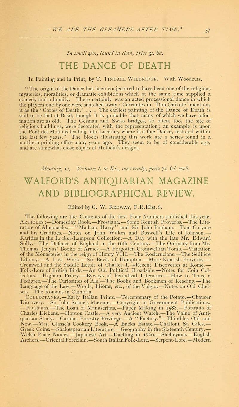 In small 4/0., bound in cloth, price y. 6d. THE DANCE OF DEATH In Fainting and in Print, by T. Tindall Wildridge. With Woodcuts.  The origin of the Dance has been conjectured to have been one of the religious mysteries, moralities, or dramatic exhibitions which at the same time supplied a comedy and a homily. There certainly was an acted processional dance in which the players one by one were snatched away ; Cervantes in ' Don Quixote ' mentions it as the 'Cortes of Death.' . . . The earliest painting of the Dance of Death is said to be that at Basil, though it is probable that many of which we have infor- mation are as old. The German and Swiss bridges, so often, too, the site of religious buildings, were decollated with the, representation ; an example is upon the Pont des Moulins leading into Lucerne, where is a fine Dance, restored within the last few years. The blocks illustrating this work are a series found in a northern printing office many years ago. They seem to be of considerable age, and are somewhat close copies of Holbein's designs. Monthly, is. Volumes I. to XI., now ready, price Js. 6d. each. WALFORD'S ANTIQUARIAN MAGAZINE AND BIBLIOGRAPHICAL REVIEW. Edited by G. W. Red way, F.R.Hist.S. The following are the Contents of the first Four Numbers published this year. Articles :—Domesday Book.—Frostiana.—Some Kentish Proverbs.—The Lite- rature of Almanacks.—Madcap Harry and Sir John Popham.—Tom Coryate and his Crudities.—Notes on John Wilkes and Boswell's Life of Johnson.—■ Rarities in the Locker-Lampson Collection.—A Day with the late Mr. Edward Solly.—The Defence of England in the 16th Century.—The Ordinary from Mr. Thomas Jenyns' Booke of Amies.—A Forgotten Cromwellian Tomb.—-Visitation of the Monasteries in the reign of Henry VIII.—The Rosicrucians.—The Seilliere Library.—A Lost Work.—Sir Bevis of Hampton.—More Kentish Proverbs.—■ Cromwell and the Saddle Letter of Charles I,—Recent Discoveries at Rome.— Folk-Lore of British Birds.—An Old Political Broadside.—Notes for Coin Col- lectors.—Higham Priory.—Byways of Periodical Literature.—How to Trace' a Pedigree.—The Curiosities of Ale.—The Books and Bookmen of Reading.—The Language of the Law.—Words, Idioms, &c, of the Vulgar.—Notes on Old Chel- sea.—The Romans in Cumbria. Collectanea.—Early Italian Prints.—Tercentenary of the Potato.—Chaucer Discovery.—Sir John Soane's Museum.—Copyright in Government Publications. —Pausanias.—The Loan of Manuscripts.—Paper Making in 1588.—Portraits of Charles Dickens.—Hopton Castle.—A very Ancient Watch.—The Value of Anti- quarian Study.—Curious Forestry Privilege.—A Factory.—Thimbles Old and New.—Mrs. Glasse's Cookery Book.—A Bucks Estate.—Chalfont St. Giles.— Greek Coins.—Shakespearian Literature.—Geography in the Sixteenth Century.— Welsh Place Names.—Japanese Art.—Duelling in 1760.—Shelleyana.—English Archers. —Oriental Porcelain. —South Italian Folk-Lore. —Serpent-Lore. —Modern