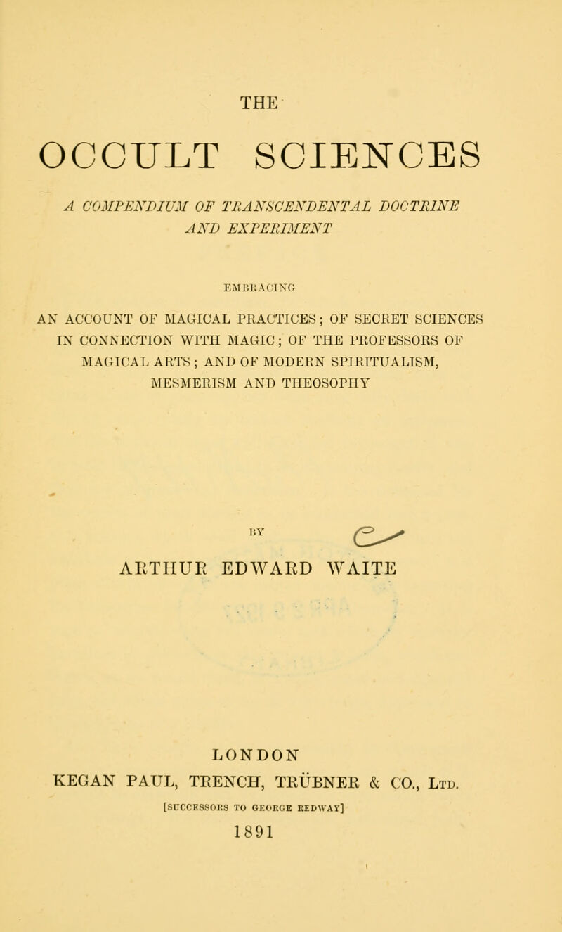 THE OCCULT SCIENCES A COMPENDIUM OF TRANSCENDENTAL DOCTRINE AND EXPERIMENT EMIUIACING AN ACCOUNT OF MAGICAL PRACTICES; OF SECRET SCIENCES IN CONNECTION WITH MAGIC; OF THE PROFESSORS OF MAGICAL ARTS ; AND OF MODERN SPIRITUALISM, MESMERISM AND THEOSOPHY 15Y AIJ.THUE EDWARD WAITE LONDON KEGAN PAUL, TRENCH, TRUBNER & CO., Ltd. [SUCCESSORS TO GE(:)RGE ElDWAy] 1891