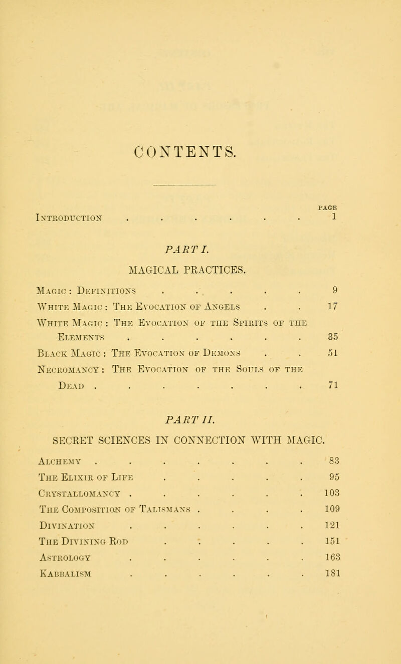 CONTENTS. iN-TEODrCTIOX PAGE 1 PART I. MAGICAL PRACTICES. Magic: Defixitioxs . ., . . . 9 White Magic : The Evocatiox of Axgels . . 17 White Magic : The Evocatiox of the Spirits of the Elemexts ...... 35 Black Magic : The Evocation of Demoxs . . 51 Necromaxcy : The Evocatiox of the Souls of the Dead ....... 71 PART 11. SECRET SCIENCES IX CONNECTION WITH MAGIC. Alchemy ..... 83 The Elixir of Life 95 Crystallomaxcy .... 103 The Composition^ of Taltsmaxs . 109 Divixatiox .... 121 The Divixixg Rod 151 Astrology .... 163 Kabbalism .... 181