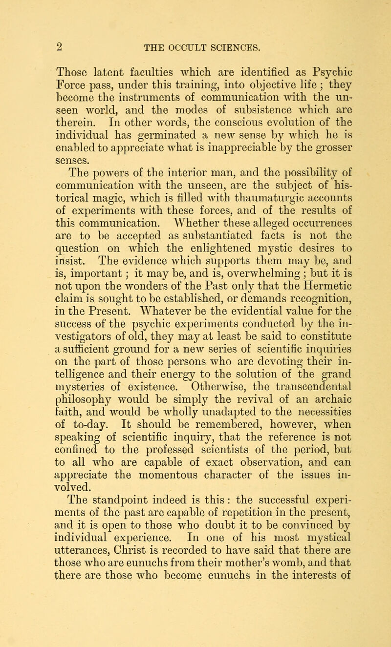 Those latent faculties which are identified as Psychic Force pass, under this training, into objective life; they become the instruments of communication with the un- seen world, and the modes of subsistence which are therein. In other words, the conscious evolution of the individual has germinated a new sense by which he is enabled to appreciate Avhat is inappreciable by the grosser senses. The powers of the interior man, and the possibility of communication with the unseen, are the subject of his- torical magic, which is filled with thaumaturgic accounts of experiments with these forces, and of the results of this communication. Whether these alleged occurrences are to be accepted as substantiated facts is not the question on which the enlightened mystic desires to insist. The evidence which supports them may be, and is, important; it may be, and is, overwhelming; but it is not upon the wonders of the Past only that the Hermetic claim is sought to be established, or demands recognition, in the Present. Whatever be the evidential value for the success of the psychic experiments conducted by the in- vestigators of old, they may at least be said to constitute a sufficient ground for a new series of scientific inquiries on the part of those persons who are devoting their in- telligence and their energy to the solution of the grand mysteries of existence. Otherwise, the transcendental philosophy would be simply the revival of an archaic faith, and would be wholly unaclapted to the necessities of to-day. It should be remembered, however, when speaking of scientific inquiry, that the reference is not confined to the professed scientists of the period, but to all who are capable of exact observation, and can appreciate the momentous character of the issues in- volved. The standpoint indeed is this : the successful experi- ments of the past are capable of repetition in the present, and it is open to those who doubt it to be convinced by individual experience. In one of his most mystical utterances, Christ is recorded to have said that there are those who are eunuchs from their mother's womb, and that there are those who become eunuchs in the interests of
