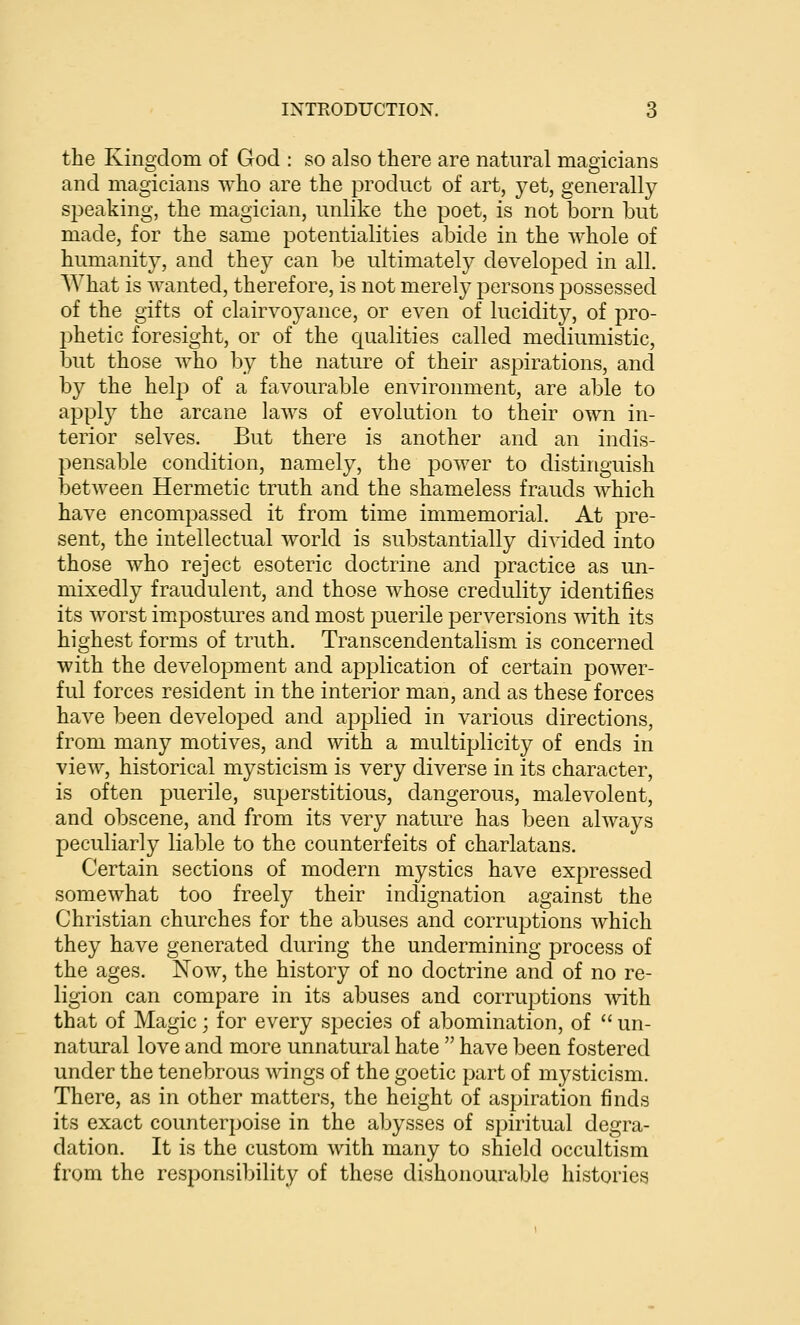 the Kingdom of God : so also there are natural magicians and magicians who are the product of art, yet, generally speaking, the magician, unlike the poet, is not born but made, for the same potentialities abide in the whole of humanity, and they can be ultimately developed in all. AVhat is wanted, therefore, is not merely persons possessed of the gifts of clairvoyance, or even of lucidity, of pro- phetic foresight, or of the equalities called mediumistic, but those who by the nature of their aspirations, and by the help of a favourable environment, are able to apply the arcane laws of evolution to their own in- terior selves. But there is another and an indis- pensable condition, namely, the power to distinguish between Hermetic truth and the shameless frauds which have encompassed it from time immemorial. At pre- sent, the intellectual world is substantially divided into those who reject esoteric doctrine and practice as un- mixedly fraudulent, and those whose credulity identifies its worst impostures and most puerile perversions with its highest forms of truth. Transcendentalism is concerned with the development and application of certain power- ful forces resident in the interior man, and as these forces have been developed and ajDplied in various directions, from many motives, and with a multiplicity of ends in view, historical mysticism is very diverse in its character, is often puerile, superstitious, dangerous, malevolent, and obscene, and from its very nature has been always peculiarly liable to the counterfeits of charlatans. Certain sections of modern mystics have expressed somewhat too freely their indignation against the Christian churches for the abuses and corruptions which they have generated during the undermining process of the ages. Now, the history of no doctrine and of no re- ligion can compare in its abuses and corruptions with that of Magic; for every sjoecies of abomination, of  un- natural love and more unnatural hate  have been fostered under the tenebrous wangs of the goetic part of mysticism. There, as in other matters, the height of aspiration finds its exact counterpoise in the abysses of spiritual degra- dation. It is the custom with many to shield occultism from the responsibility of these dishonourable histories