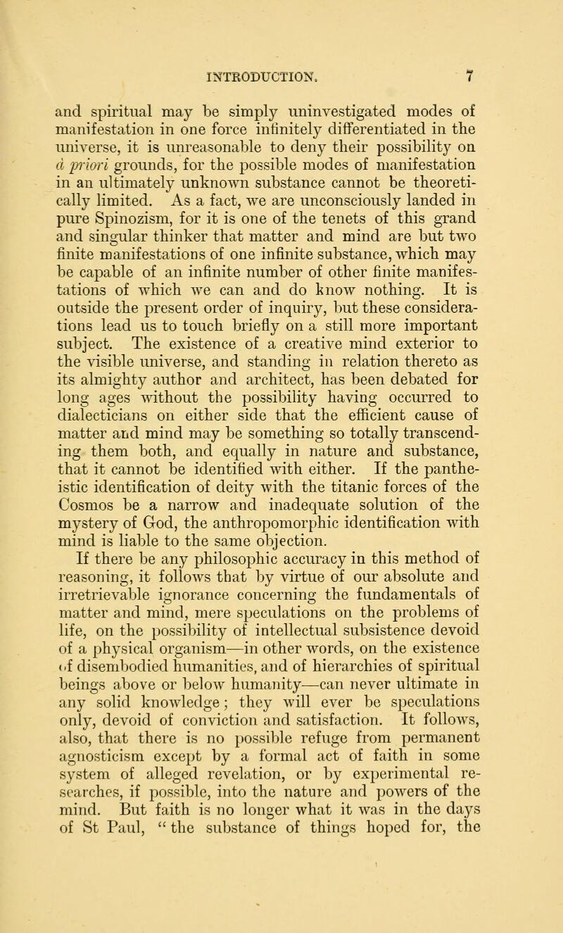 and spiritual may be simply uninvestigated modes of manifestation in one force infinitely differentiated in the universe, it is unreasonable to deny their possibility on d piori grounds, for the possible modes of manifestation in an ultimately unknown substance cannot be theoreti- cally limited. As a fact, we are unconsciously landed in pure Spinozism, for it is one of the tenets of this grand and singular thinker that matter and mind are but two finite manifestations of one infinite substance, which may be capable of an infinite number of other finite manifes- tations of which we can and do know nothing. It is outside the present order of inquiry, but these considera- tions lead us to touch briefly on a still more important subject. The existence of a creative mind exterior to the visible universe, and standing in relation thereto as its almighty author and architect, has been debated for long ages without the possibility having occurred to dialecticians on either side that the efficient cause of matter and mind may be something so totally transcend- ing them both, and equally in nature and substance, that it cannot be identified with either. If the panthe- istic identification of deity with the titanic forces of the Cosmos be a narrow and inadequate solution of the mystery of God, the anthropomorphic identification with mind is liable to the same objection. If there be any philosophic accuracy in this method of reasoning, it follows that by virtue of our absolute and irretrievable ignorance concerning the fundamentals of matter and mind, mere speculations on the problems of life, on the possibility of intellectual subsistence devoid of a physical organism—in other words, on the existence <.f disembodied humanities, and of hierarchies of spiritual beings above or below humanity—can never ultimate in any solid knowledge; they will ever be speculations only, devoid of conviction and satisfaction. It follows, also, that there is no possible refuge from permanent agnosticism except by a formal act of faith in some system of alleged revelation, or by experimental re- searches, if possible, into the nature and powers of the mind. But faith is no longer what it was in the days of St Paul,  the substance of things hoped for, the