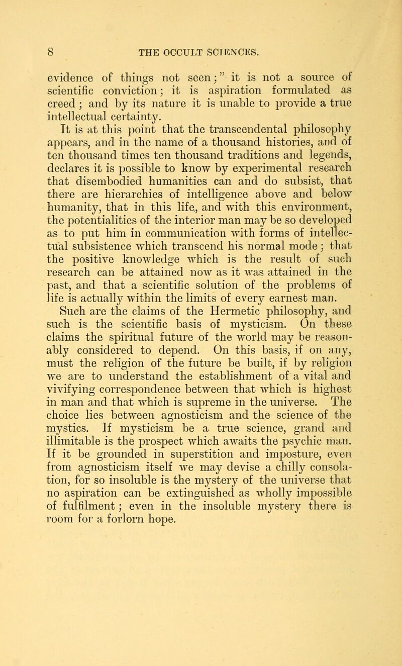 evidence of things not seen -, it is not a source of scientific conviction; it is aspiration formulated as creed; and by its nature it is unable to provide a true intellectual certainty. It is at this point that the transcendental philosophy appears, and in the name of a thousand histories, and of ten thousand times ten thousand traditions and legends, declares it is possible to know by experimental research that disembodied humanities can and do subsist, that there are hierarchies of intelligence above and below humanity, that in this life, and with this environment, the potentialities of the interior man may be so developed as to put him in communication with forms of intellec- tual subsistence which transcend his normal mode; that the positive knowledge which is the result of such research can be attained now as it was attained in the past, and that a scientific solution of the problems of life is actually within the limits of every earnest man. Such are the claims of the Hermetic philosophy, and such is the scientific basis of mysticism. On these claims the spiritual future of the world may be reason- ably considered to depend. On this basis, if on any, must the religion of the future be built, if by religion we are to understand the establishment of a vital and vivifying correspondence between that which is highest in man and that which is supreme in the universe. The choice lies between agnosticism and the science of the mystics. If mysticism be a true science, grand and illimitable is the prospect which awaits the psychic man. If it be grounded in superstition and imposture, even from agnosticism itself we may devise a chilly consola- tion, for so insoluble is the mystery of the universe that no aspiration can be extinguished as wholly impossible of fulfilment; even in the insoluble mystery there is room for a forlorn hope.
