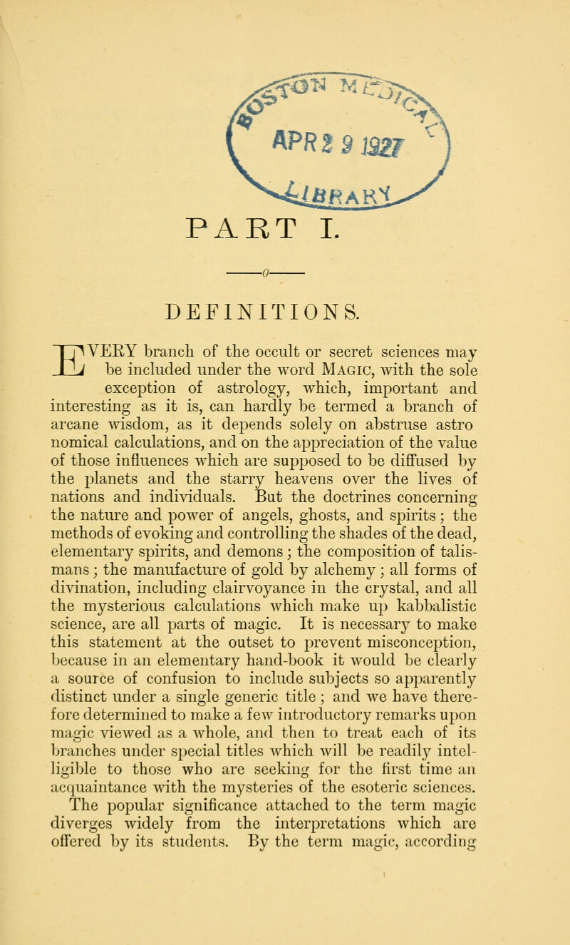 DEFINITIONS. EVERY brancli of the occult or secret sciences may- be included under the word Magic, with the sole exception of astrology, which, important and interesting as it is, can hardly be termed a branch of arcane msdom, as it depends solely on abstruse astro nomical calculations, and on the appreciation of the value of those influences which are supposed to be diff'used by the j^lanets and the starry heavens over the lives of nations and individuals. But the doctrines concerning the nature and power of angels, ghosts, and spirits; the methods of evoking and controlling the shades of the dead, elementary spirits, and demons ; the composition of talis- mans ; the manufacture of gold by alchemy; all forms of di^-ination, including clairvoyance in the crystal, and all the mysterious calculations which make up kabbalistic science, are all parts of magic. It is necessary to make this statement at the outset to prevent misconception, because in an elementary hand-book it would be clearly a source of confusion to include subjects so apparently distinct under a single generic title; and we have there- fore determined to make a few introductory remarks upon magic viewed as a whole, and then to treat each of its branches under special titles which will be readily intel- ligiljle to those who are seeking for the first time an acquaintance with the mysteries of the esoteric sciences. The popular significance attached to the term magic diverges widely from the interpretations which are ofl'ered by its students. By the term magic, according