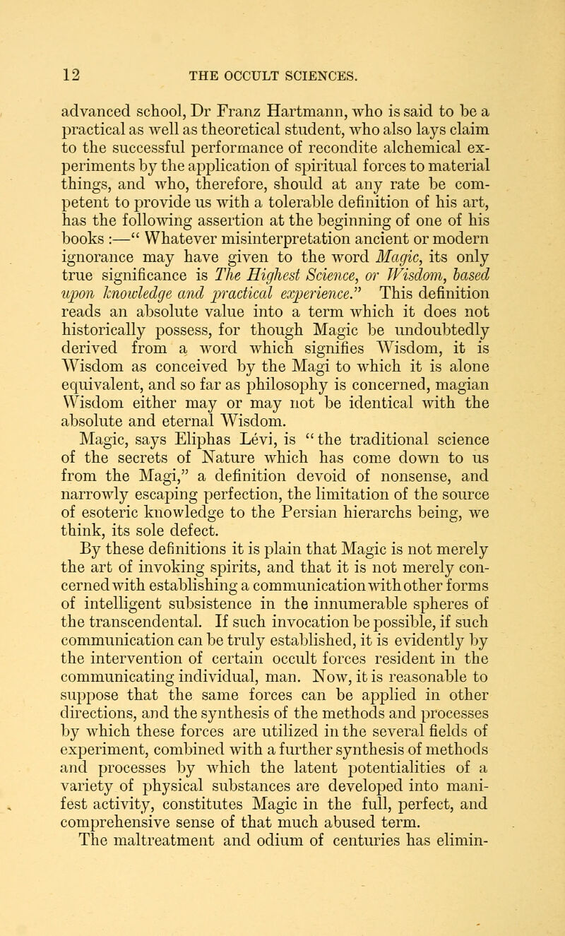 advanced school, Dr Franz Hartmann, who is said to be a practical as well as theoretical student, who also lays claim to the successful performance of recondite alchemical ex- periments by the application of spiritual forces to material things, and who, therefore, should at any rate be com- petent to provide us with a tolerable definition of his art, has the following assertion at the beginning of one of his books :— Whatever misinterpretation ancient or modern ignorance may have given to the word Magic, its only true significance is The Highest Science, or Wisdom, based upon knowledge and practical experience. This definition reads an absolute value into a term which it does not historically possess, for though Magic be undoubtedly derived from a word which signifies Wisdom, it is Wisdom as conceived by the Magi to which it is alone equivalent, and so far as philosophy is concerned, magian Wisdom either may or may not be identical with the absolute and eternal Wisdom. Magic, says Eliphas Levi, is the traditional science of the secrets of Nature which has come down to us from the Magi, a definition devoid of nonsense, and narrowly escaping perfection, the limitation of the source of esoteric knowledge to the Persian hierarchs being, we think, its sole defect. By these definitions it is plain that Magic is not merely the art of invoking spirits, and that it is not merely con- cerned with establishing a communication with other forms of intelligent subsistence in the innumerable spheres of the transcendental. If such invocation be possible, if such communication can be truly established, it is evidently by the intervention of certain occult forces resident in the communicating individual, man. Now, it is reasonable to suppose that the same forces can be applied in other directions, and the synthesis of the methods and processes by which these forces are utilized in the several fields of experiment, combined with a further synthesis of methods and processes l)y which the latent potentialities of a variety of physical substances are developed into mani- fest activity, constitutes Magic in the full, perfect, and comprehensive sense of that much abused term. The maltreatment and odium of centuries has elimin-