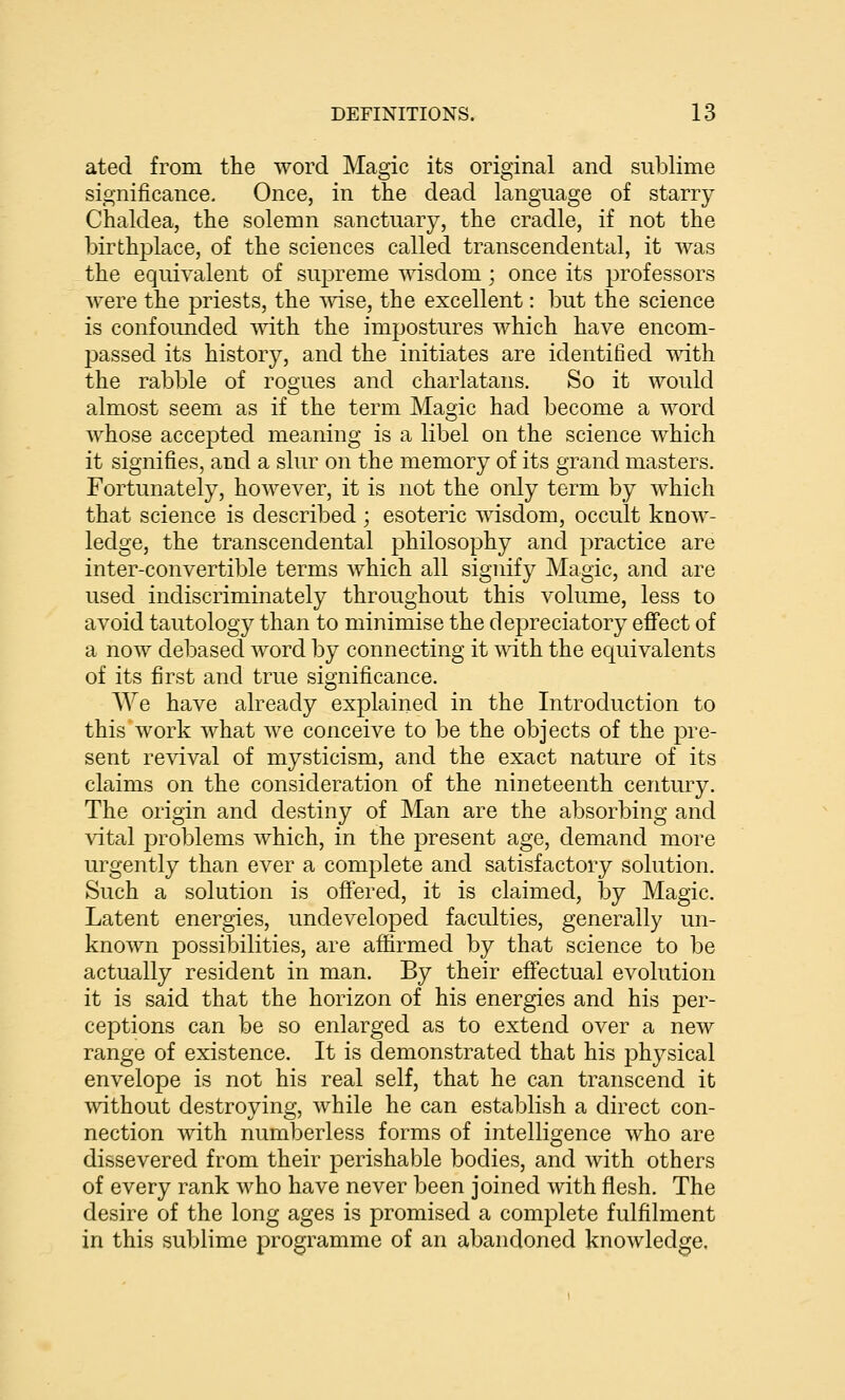 ated from the word Magic its original and sublime significance. Once, in the dead language of starry Chaldea, the solemn sanctuary, the cradle, if not the birthplace, of the sciences called transcendental, it was the equivalent of supreme wisdom; once its professors were the priests, the vnse, the excellent: but the science is confounded with the impostures which have encom- passed its history, and the initiates are identified mth the rabble of rogues and charlatans. So it would almost seem as if the term Magic had become a word whose accepted meaning is a libel on the science which it signifies, and a slur on the memory of its grand masters. Fortunately, however, it is not the only term by which that science is described ; esoteric msdom, occult know- ledge, the transcendental philosophy and practice are inter-convertible terms which all signify Magic, and are used indiscriminately throughout this volume, less to avoid tautology than to minimise the depreciatory effect of a now debased word by connecting it vdth the equivalents of its first and true significance. We have already explained in the Introduction to this work what we conceive to be the objects of the pre- sent revival of mysticism, and the exact nature of its claims on the consideration of the nineteenth century. The origin and destiny of Man are the absorbing and vital problems which, in the present age, demand more urgently than ever a complete and satisfactory solution. Such a solution is offered, it is claimed, by Magic. Latent energies, undeveloped faculties, generally un- known possibilities, are affirmed by that science to be actually resident in man. By their eff'ectual evolution it is said that the horizon of his energies and his per- ceptions can be so enlarged as to extend over a new range of existence. It is demonstrated that his physical envelope is not his real self, that he can transcend it without destroying, while he can establish a direct con- nection with numberless forms of intelligence who are dissevered from their perishable bodies, and with others of every rank who have never been joined with flesh. The desire of the long ages is promised a complete fulfilment in this sublime programme of an abandoned knowledge.