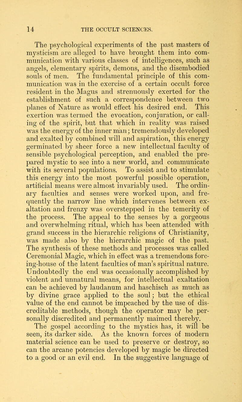 The psychological experiments of the past masters of mysticism are alleged to have brought them into com- munication with various classes of intelligences, such as angels, elementary sjiirits, demons, and the disembodied souls of men. The fundamental principle of this com- munication was in the exercise of a certain occult force resident in the Magus and strenuously exerted for the establishment of such a correspondence between two planes of Nature as would effect his desired end. This exertion was termed the evocation, conjuration, or call- ing of the spirit, but that which in reality was raised was the energy of the inner man; tremendously developed and exalted by combined will and aspiration, this energy germinated by sheer force a new intellectual faculty of sensible psychological perception, and enabled the pre- pared mystic to see into a new world, and communicate with its several populations. To assist and to stimulate this energy into the most powerful possible operation, artificial means were almost invariably used. The ordin- ary faculties and senses were worked upon, and fre- quently the narrow line which intervenes between ex- altation and frenzy was overstepped in the temerity of the process. The appeal to the senses by a gorgeous and overwhelming ritual, which has been attended with grand success in the hierarchic religions of Christianit}^, was made also by the hierarchic magic of the past. The synthesis of these methods and processes was called Ceremonial Magic, which in effect was a tremendous forc- ing-house of the latent faculties of man's spiritual nature. Undoubtedly the end was occasionally accomplished by violent and unnatural means, for intellectual exaltation can be achieved by laudanum and haschisch as much as by divine grace applied to the soul; but the ethical value of the end cannot be impeached by the use of dis- creditable methods, though the operator may be per- sonally discredited and permanently maimed thereby. The gospel according to the mystics has, it will be seen, its darker side. As the known forces of modern material science can be used to preserve or destroy, so can the arcane potencies developed by magic be directed to a good or an evil end. In the suggestive language of