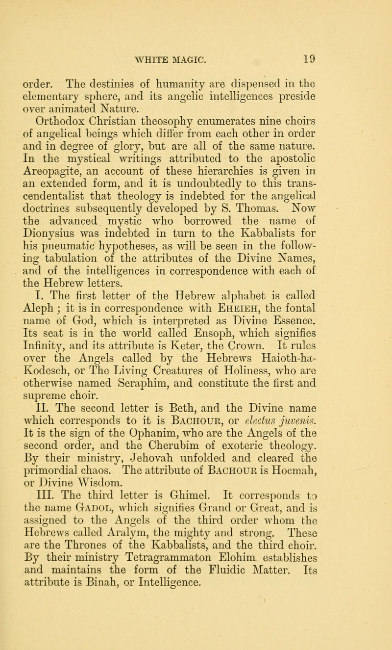 order. The destinies of humanity are dispensed in the elementary sphere, and its angelic intelligences preside over animated Nature. Orthodox Christian theosophy enumerates nine choirs of angelical beings which differ from each other in order and in degree of glory, but are all of the same nature. In the mystical writings attributed to the apostolic Areopagite, an account of these hierarchies is given in an extended form, and it is undoubtedly to this trans- cendentalist that theology is indebted for the angelical doctrines subsequently developed by S. Thomas. Now the advanced mystic who borroAved the name of Dionysius was indebted in turn to the Kabbalists for his pneumatic hypotheses, as vvill be seen in the follow- ing tabulation of the attributes of the Divine Names, and of the intelligences in correspondence with each of the Hebrew letters. I. The first letter of the Hebrew alphabet is called Aleph ; it is in correspondence with Eheieh, the fontal name of God, which is interpreted as Divine Essence. Its seat is in the world called Ensoph, which signifies Infinity, and its attribute is Keter, the Crown. It rules over the Angels called by the Hebrews Haioth-ha- Kodesch, or The Living Creatures of Holiness, who are otherwise named Seraphim, and constitute the first and supreme choir. II. The second letter is Beth, and the Divine name which corresponds to it is Bachour, or eledus juvenis. It is the sign of the Ophanim, who are the Angels of the second order, and the Cherubim of exoteric theology. By their ministry, Jehovah unfolded and cleared the primordial chaos. The attribute of Bachour is Hocmah, or Divine Wisdom. III. The third letter is Ghimel. It corresponds to the name Gadol, which signifies Grand or Great, and is assigned to the Angels of the third order whom the Hebrews called Aralym, the mighty and strong. These are the Thrones of the Kabbalists, and the third choir. By their ministry Tetragrammaton Elohim establishes and maintains the form of the Fluidic Matter. Its attribute is Binah, or Intelligence.