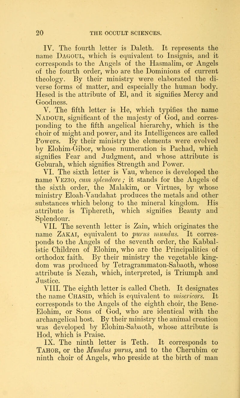 IV. The fourth letter is Daleth. It represents the name Dagoul, which is equivalent to Insignis, and it corresponds to the Angels of the Hasmalim, or Angels of the fourth order, who are the Dominions of current theology. By their ministry were elaborated the di- verse forms of matter, and especially the human body. Hesed is the attribute of El, and it signifies Mercy and Goodness. V. The fifth letter is He, which typifies the name Nadotjr, significant of the majesty of God, and corres- ponding to the fifth angelical hierarchy, which is the choir of might and power, and its Intelligences are called Powers. By their ministry the elements were evolved by Elohim-Gibor, whose numeration is Pachad, which signifies Fear and Judgment, and whose attribute is Geburah, which signifies Strength and Power. VI. The sixth letter is Vau, whence is developed the name Vezio, cum splendore ; it stands for the Angels of the sixth order, the Malakim, or Virtues, by whose ministry Eloah-Vaudahat produces the metals and other substances which belong to the mineral kingdom. His attribute is Tiphereth, which signifies Beauty and Splendour. VII. The seventh letter is Zain, which originates the name Zakai, equivalent to pur us, munclus. It corres- ponds to the Angels of the seventh order, the Kabbal- istic Children of Elohim, who are the Principalities of orthodox faith. By their ministry the vegetable king- dom was produced by Tetragrammaton-Sabaoth, whose attribute is Nezah, which, interpreted, is Triumph and Justice. VIII. The eighth letter is called Cheth. It designates the name Chasid, which is equivalent to misericors. It corresponds to the Angels of the eighth choir, the Bene- Elohim, or Sons of God, who are identical with the archangelical host. By their ministry the animal creation was developed by Elohim-Sabaoth, whose attribute is Hod, which is Praise. IX. The ninth letter is Teth. It corresponds to Tahor, or the Mundus purus, and to the Cherubim or ninth choir of Angels, who preside at the birth of man