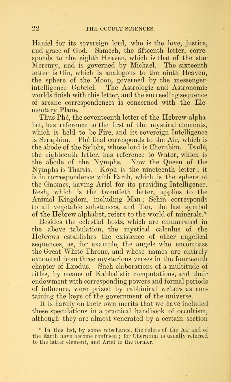 Haniel for its sovereign lord, who is the love, justice, and grace of God. Samech, the fifteenth letter, corre- sponds to the eighth Heaven, which is that of the star Mercury, and is governed by Michael. The sixteenth letter is Oin, which is analogous to the ninth Heaven, the sphere of the Moon, governed by the messenger- intelligence Gabriel. The Astrologic and Astronomic worlds finish with this letter, and the succeeding sequence of arcane correspondences is concerned with the Ele- mentary Plane. Thus Ph6, the seventeenth letter of the Hebrew alpha- bet, has reference to the first of the mystical elements, which is held to be Fire, and its sovereign Intelligence is Seraphim. Ph6 final corresponds to the Air, which is the abode of the Sylphs, whose lord is Cherubim. Tsad6, the eighteenth letter, has reference to Water, which is the abode of the Nymphs. Now the Queen of the Nymphs is Tharsis. Koph is the nineteenth letter; it is in correspondence with Earth, which is the sphere of the Gnomes, having Ariel for its presiding Intelligence. Eesh, which is the twentieth letter, applies to the Animal Kingdom, including Man; Schin corresponds to all vegetable substances, and Tau, the last symbol of the Hebrew alphabet, refers to the world of minerals.^ Besides the celestial hosts, which are enumerated in the above tabulation, the mystical calculus of the Hebrews establishes the existence of other angelical sequences, as, for example, the angels who encompass the Great White Throne, and whose names are entirely extracted from three mysterious verses in the fourteenth chapter of Exodus. Such elaborations of a multitude of titles, by means of Kabbalistic computations, and their endowment with corresponding powers and formal periods of influence, were prized by rabbinical writers as con- taining the keys of the government of the universe. It is hardly on their own merits that we have included these speculations in a practical handbook, of occultism, although they are almost venerated by a certain section * In this list, by some mischance, the rulers of the Air and of the Earth have become confused ; for Cherubim is usually referred to the latter element, and Ariel to the former.