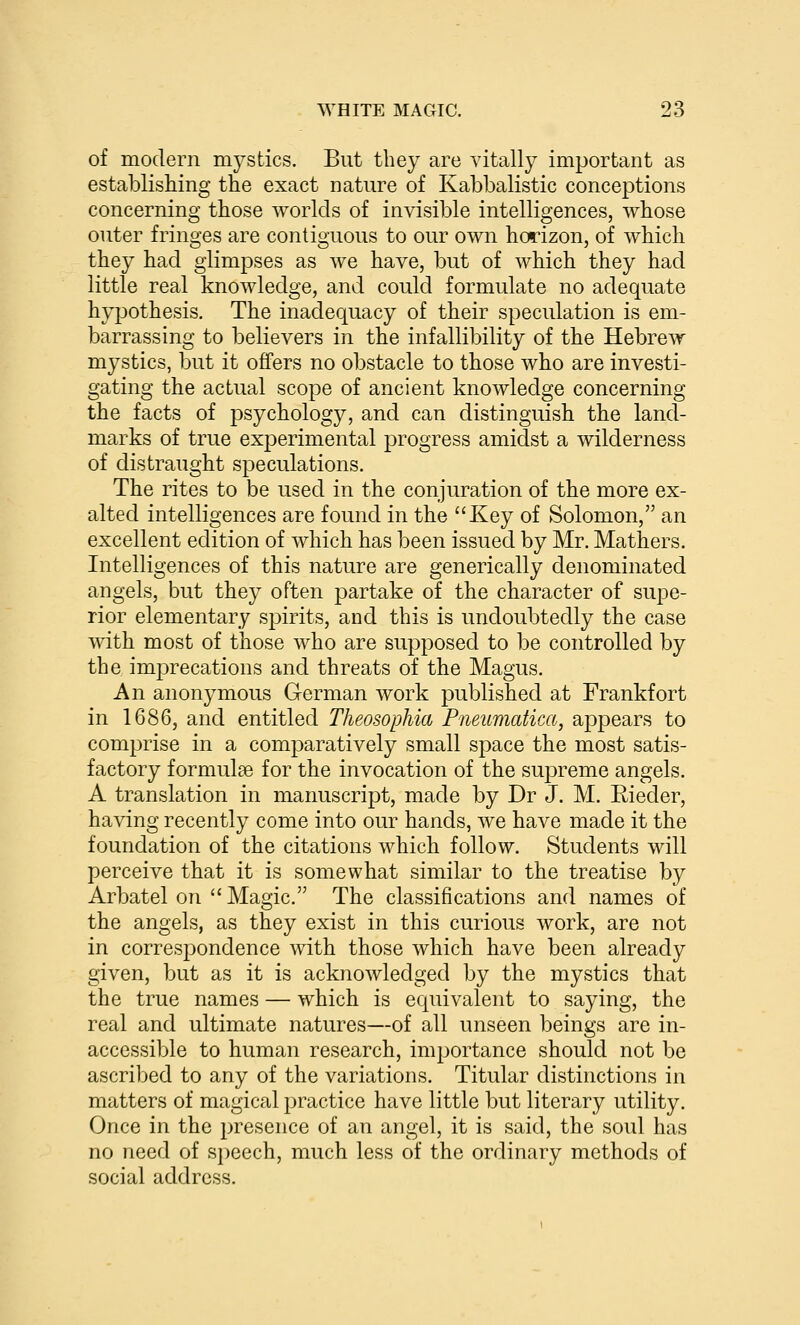 of modern mystics. But they are vitally important as establishing the exact nature of Kabbalistic conceptions concerning those worlds of invisible intelligences, whose outer fringes are contiguous to our own horizon, of which they had glimpses as we have, but of which they had little real knowledge, and could formulate no adequate hyjjothesis. The inadequacy of their speculation is em- barrassing to believers in the infallibility of the Hebrew mystics, but it offers no obstacle to those who are investi- gating the actual scope of ancient knowledge concerning the facts of psychology, and can distinguish the land- marks of true experimental progress amidst a wilderness of distraught speculations. The rites to be used in the conjuration of the more ex- alted intelligences are found in the Key of Solomon, an excellent edition of which has been issued by Mr. Mathers. Intelligences of this nature are generically denominated angels, but they often partake of the character of supe- rior elementary spirits, and this is undoubtedly the case with most of those who are supposed to be controlled by the imjDrecations and threats of the Magus. An anonymous German work published at Frankfort in 1686, and entitled Theosophia Pneumatica, appears to comprise in a comparatively small space the most satis- factory formulae for the invocation of the supreme angels. A translation in manuscript, made by Dr J. M. Rieder, having recently come into our hands, we have made it the foundation of the citations which follow. Students will perceive that it is somewhat similar to the treatise by Arbatel on  Magic. The classifications and names of the angels, as they exist in this curious work, are not in corresj^ondence with those which have been already given, but as it is acknowledged by the mystics that the true names — which is equivalent to saying, the real and ultimate natures—of all unseen beings are in- accessible to human research, importance should not be ascribed to any of the variations. Titular distinctions in matters of magical practice have little but literary utility. Once in the presence of an angel, it is said, the soul has no need of speech, much less of the ordinary methods of social address.