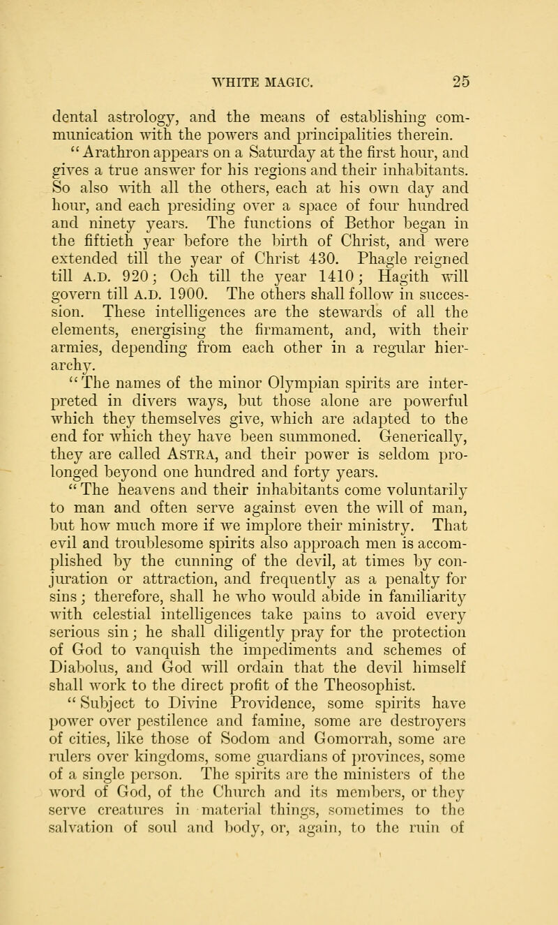 dental astrology, and the means of establishing com- munication with the powers and principalities therein.  Arathron appears on a Saturday at the first hour, and gives a true answer for his regions and their inhabitants. So also ^ith all the others, each at his own day and hour, and each presiding over a space of four hundred and ninety years. The functions of Bethor began in the fiftieth year before the birth of Christ, and were extended till the year of Christ 430. Phagie reigned till A.D. 920; Och till the year 1410; Hagith will govern till A.D. 1900. The others shall follow in succes- sion. These intelligences are the stewards of all the elements, energising the firmament, and, with their armies, depending from each other in a regular hier- archy. The names of the minor Olympian spirits are inter- preted in divers ways, but those alone are powerful which they themselves give, which are adapted to the end for which they have been summoned. Grenerically, they are called Astra, and their power is seldom pro- longed beyond one hundred and forty years.  The heavens and their inhabitants come voluntarily to man and often serve against even the will of man, but how much more if we implore their ministry. That evil and troublesome spirits also approach men is accom- plished by the cunning of the devil, at times by con- juration or attraction, and frequently as a penalty for sins; therefore, shall he who would abide in familiarity with celestial intelligences take pains to avoid every serious sin; he shall diligently pray for the protection of God to vanquish the impediments and schemes of Diabolus, and God will ordain that the devil himself shall work to the direct profit of the Theosophist.  Subject to Divine Providence, some spirits have power over pestilence and famine, some are destroyers of cities, like those of Sodom and Gomorrah, some are rulers over kingdoms, some guardians of provinces, some of a single person. The spirits are the ministers of the word of God, of the Church and its members, or they serve creatures in material things, sometimes to the salvation of soul and body, or, again, to the ruin of