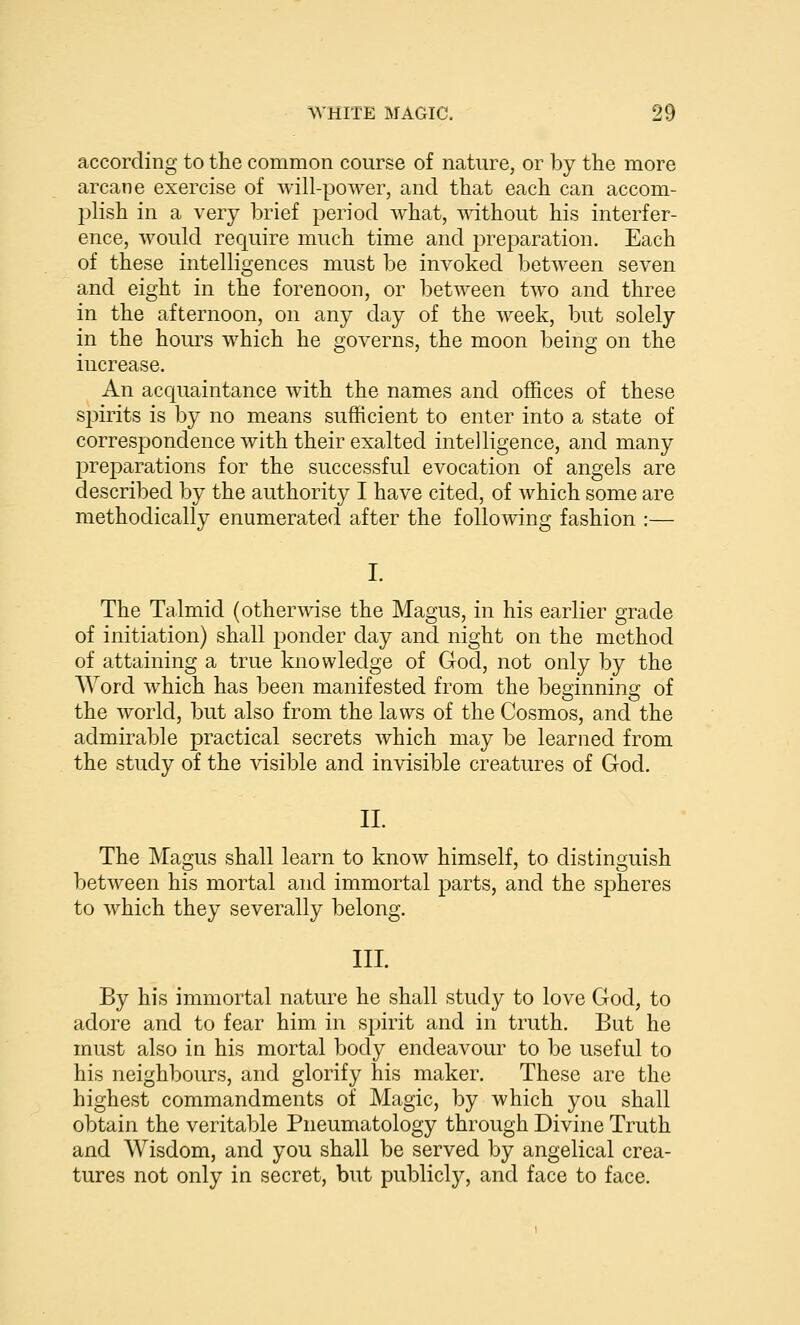 according to the common course of nature, or by the more arcane exercise of will-power, and that each can accom- plish in a very brief period what, without his interfer- ence, would require much time and preparation. Each of these intelligences must be invoked between seven and eight in the forenoon, or between two and three in the afternoon, on any day of the week, but solely in the hours which he governs, the moon being on the increase. An accjuaintance with the names and offices of these spirits is by no means sufficient to enter into a state of correspondence with their exalted intelligence, and many preparations for the successful evocation of angels are described by the authority I have cited, of which some are methodically enumerated after the following fashion :— I. The Talmid (otherwise the Magus, in his earlier grade of initiation) shall ponder day and night on the method of attaining a true knowledge of God, not only by the AYord which has been manifested from the beginning of the world, but also from the laws of the Cosmos, and the admirable practical secrets which may be learned from the study of the ^dsible and invisible creatures of God. II. The Magus shall learn to know himself, to distinguish between his mortal and immortal parts, and the spheres to which they severally belong. III. By his immortal nature he shall study to love God, to adore and to fear him in spirit and in truth. But he must also in his mortal body endeavour to be useful to his neighbours, and glorify his maker. These are the highest commandments of Magic, by which you shall obtain the veritable Pneumatology through Divine Truth and Wisdom, and you shall be served by angelical crea- tures not only in secret, but publicly, and face to face.