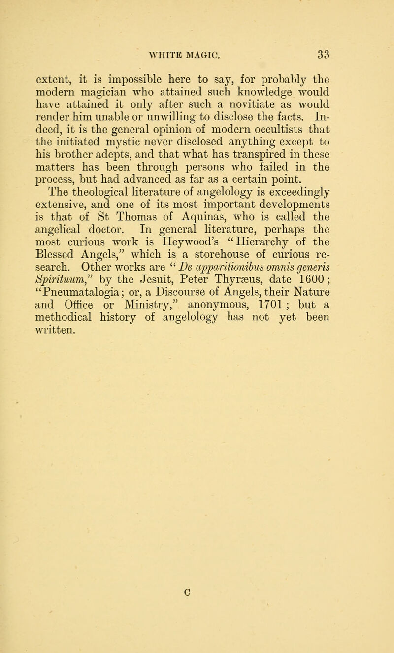 extent, it is impossible here to say, for probably the modern magician who attained such knowledge would have attained it only after such a novitiate as would render him unable or unwilling to disclose the facts. In- deed, it is the general opinion of modern occultists that the initiated mystic never disclosed anything except to his brother adepts, and that what has transpired in these matters has been through persons who failed in the process, but had advanced as far as a certain point. The theological literature of angelology is exceedingly extensive, and one of its most important developments is that of St Thomas of Aquinas, who is called the angelical doctor. In general literature, perhaps the most curious work is Hey wood's  Hierarchy of the Blessed Angels, which is a storehouse of curious re- search. Other works are  De apparitionibus omnis generis Spirituum, by the Jesuit, Peter Thyrseus, date 1600; Pneumatalogia; or, a Discourse of Angels, their Nature and Office or Ministry, anonymous, 1701 ; but a methodical history of angelology has not yet been written. 0