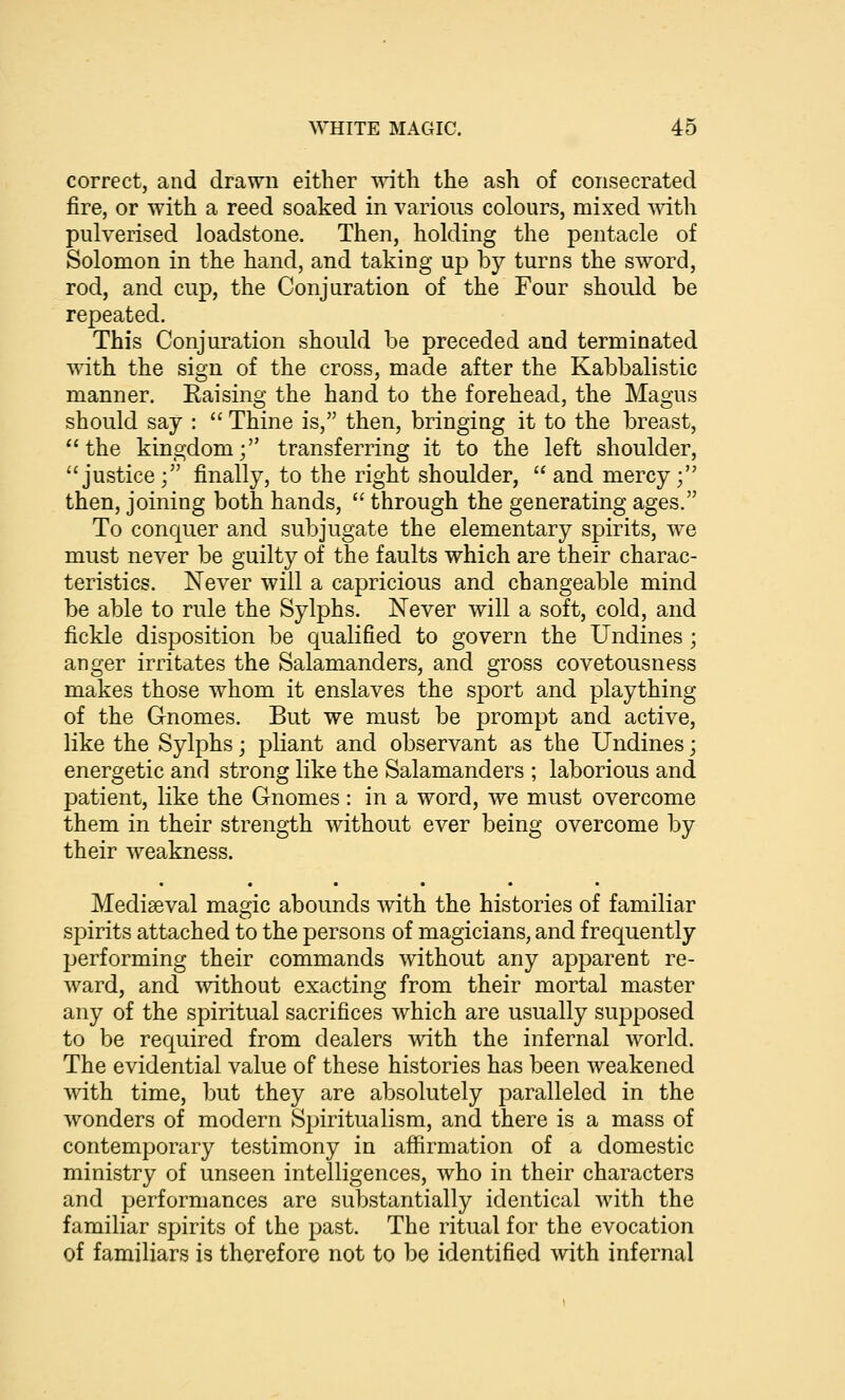 correct, and drawn either \Anth the ash of consecrated fire, or with a reed soaked in various colours, mixed Avith pulverised loadstone. Then, holding the pentacle of Solomon in the hand, and taking up by turns the sword, rod, and cup, the Conjuration of the Four should be repeated. This Conjuration should be preceded and terminated with the sign of the cross, made after the Kabbalistic manner. Eaising the hand to the forehead, the Magus should say :  Thine is, then, bringing it to the breast, the kingdom; transferring it to the left shoulder, justice; finally, to the right shoulder,  and mercy; then, joining both hands,  through the generating ages. To conquer and subjugate the elementary spirits, we must never be guilty of the faults which are their charac- teristics. Never will a capricious and changeable mind be able to rule the Sylphs. Never will a soft, cold, and fickle disposition be qualified to govern the Undines ; anger irritates the Salamanders, and gross covetousness makes those whom it enslaves the sport and plaything of the Gnomes. But we must be prompt and active, like the Sylphs; pliant and observant as the Undines; energetic and strong like the Salamanders ; laborious and patient, like the Gnomes : in a word, we must overcome them in their strength without ever being overcome by their weakness. Mediaeval magic abounds with the histories of familiar spirits attached to the persons of magicians, and frequently performing their commands without any apparent re- ward, and without exacting from their mortal master any of the spiritual sacrifices which are usually supposed to be required from dealers with the infernal world. The evidential value of these histories has been weakened with time, but they are absolutely paralleled in the wonders of modern Spiritualism, and there is a mass of contemporary testimony in affirmation of a domestic ministry of unseen intelligences, who in their characters and performances are substantially identical with the familiar spirits of the past. The ritual for the evocation of familiars is therefore not to be identified with infernal