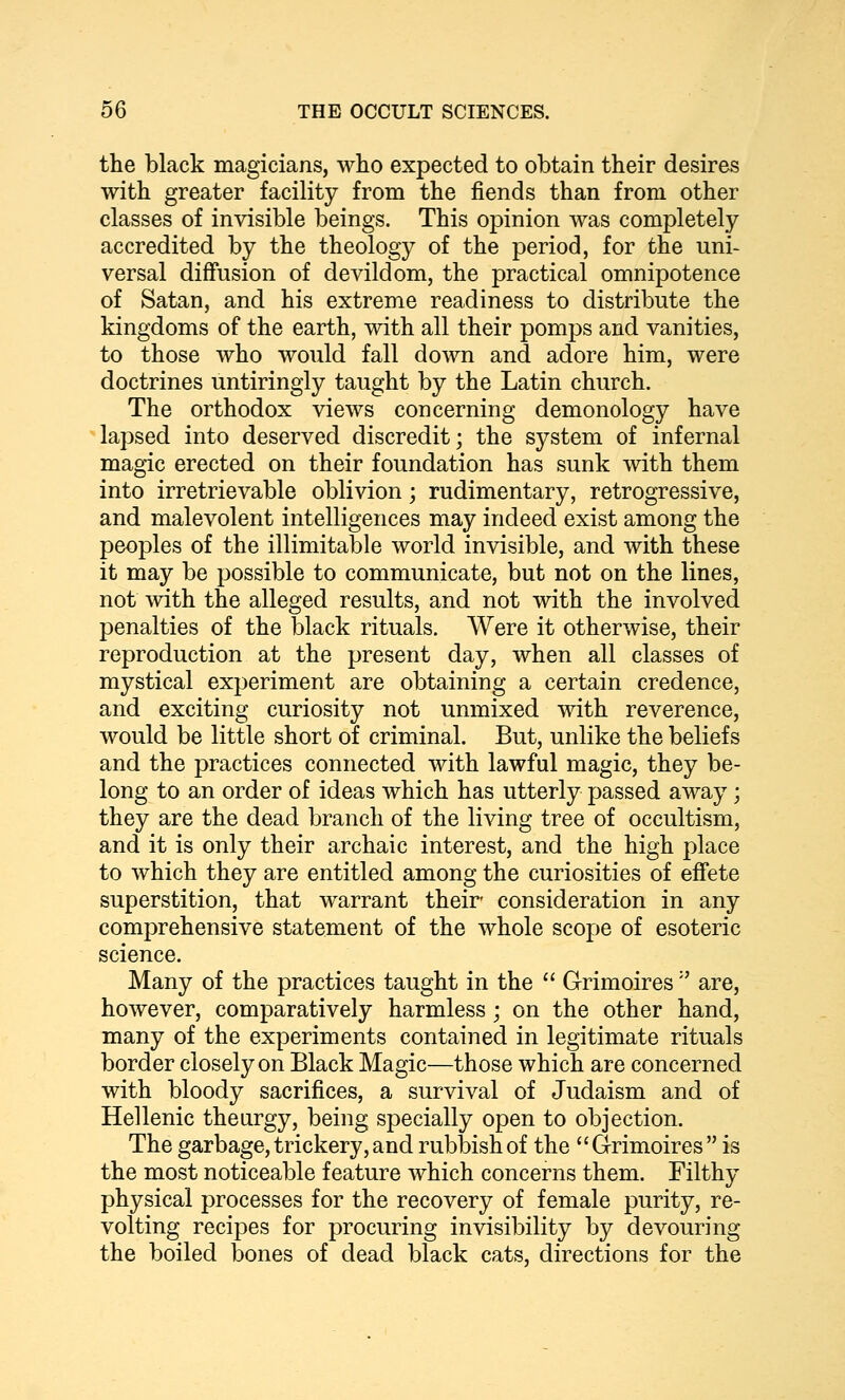 the black magicians, who expected to obtain their desires with greater facility from the fiends than from other classes of invisible beings. This opinion was completely- accredited by the theology of the period, for the uni- versal diffusion of devildom, the practical omnipotence of Satan, and his extreme readiness to distribute the kingdoms of the earth, with all their pomps and vanities, to those who would fall down and adore him, were doctrines untiringly taught by the Latin church. The orthodox views concerning demonology have lapsed into deserved discredit; the system of infernal magic erected on their foundation has sunk with them into irretrievable oblivion; rudimentary, retrogressive, and malevolent intelligences may indeed exist among the peoples of the illimitable world invisible, and with these it may be possible to communicate, but not on the lines, not with the alleged results, and not with the involved penalties of the black rituals. Were it otherwise, their reproduction at the present day, when all classes of mystical experiment are obtaining a certain credence, and exciting curiosity not unmixed with reverence, would be little short of criminal. But, unlike the beliefs and the practices connected with lawful magic, they be- long to an order of ideas which has utterly passed away; they are the dead branch of the living tree of occultism, and it is only their archaic interest, and the high place to which they are entitled among the curiosities of effete superstition, that warrant their consideration in any comprehensive statement of the whole scope of esoteric science. Many of the practices taught in the '' Grimoires'' are, however, comparatively harmless; on the other hand, many of the experiments contained in legitimate rituals border closely on Black Magic—those which are concerned with bloody sacrifices, a survival of Judaism and of Hellenic theurgy, being specially open to objection. The garbage, trickery, and rubbish of the Grimoires  is the most noticeable feature which concerns them. Filthy physical processes for the recovery of female purity, re- volting recipes for procuring invisibility by devouring the boiled bones of dead black cats, directions for the